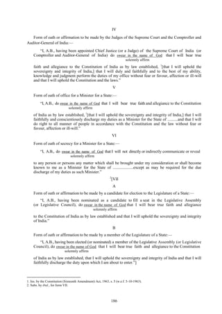 186
IV
Form of oath or affirmation to be made by the Judges of the Supreme Court and the Comptroller and
Auditor-General of India:—
―I, A.B., having been appointed Chief Justice (or a Judge) of the Supreme Court of India (or
Comptroller and Auditor-General of India) do swear in the name of God that I will bear true
. solemnly affirm
faith and allegiance to the Constitution of India as by law established, 1
[that I will uphold the
sovereignty and integrity of India,] that I will duly and faithfully and to the best of my ability,
knowledge and judgment perform the duties of my office without fear or favour, affection or ill-will
and that I will uphold the Constitution and the laws.‖
V
Form of oath of office for a Minister for a State:—
―I, A.B., do swear in the name of God that I will bear true faith and allegiance to the Constitution
solemnly affirm
of India as by law established, 1
[that I will uphold the sovereignty and integrity of India,] that I will
faithfully and conscientiously discharge my duties as a Minister for the State of ..........and that I will
do right to all manner of people in accordance with the Constitution and the law without fear or
favour, affection or ill-will.‖
VI
Form of oath of secrecy for a Minister for a State:—
―I, A.B., do swear in the name of God that I will not directly or indirectly communicate or reveal
solemnly affirm
to any person or persons any matter which shall be brought under my consideration or shall become
known to me as a Minister for the State of ....................except as may be required for the due
discharge of my duties as such Minister.‖
2
[VII
A
Form of oath or affirmation to be made by a candidate for election to the Legislature of a State:—
―I, A.B., having been nominated as a candidate to fill a seat in the Legislative Assembly
(or Legislative Council), do swear in the name of God that I will bear true faith and allegiance
. solemnly affirm
to the Constitution of India as by law established and that I will uphold the sovereignty and integrity
of India.‖
B
Form of oath or affirmation to be made by a member of the Legislature of a State:—
―I, A.B., having been elected (or nominated) a member of the Legislative Assembly (or Legislative
Council), do swear in the name of God that I will bear true faith and allegiance to the Constitution
solemnly affirm
of India as by law established, that I will uphold the sovereignty and integrity of India and that I will
faithfully discharge the duty upon which I am about to enter.‖]
1. Ins. by the Constitution (Sixteenth Amendment) Act, 1963, s. 5 (w.e.f. 5-10-1963).
2. Subs. by ibid., for form VII.
 