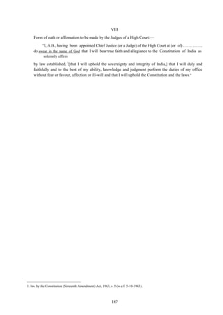 187
VIII
Form of oath or affirmation to be made by the Judges of a High Court:—
―I, A.B., having been appointed Chief Justice (or a Judge) of the High Court at (or of) ……….…..
do swear in the name of God that I will bear true faith and allegiance to the Constitution of India as
solemnly affirm
by law established, 1
[that I will uphold the sovereignty and integrity of India,] that I will duly and
faithfully and to the best of my ability, knowledge and judgment perform the duties of my office
without fear or favour, affection or ill-will and that I will uphold the Constitution and the laws.”
1. Ins. by the Constitution (Sixteenth Amendment) Act, 1963, s. 5 (w.e.f. 5-10-1963).
 