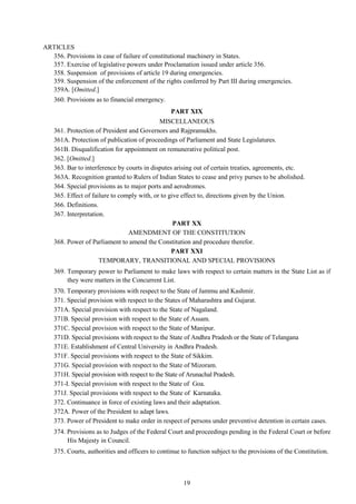 19
ARTICLES
356. Provisions in case of failure of constitutional machinery in States.
357. Exercise of legislative powers under Proclamation issued under article 356.
358. Suspension of provisions of article 19 during emergencies.
359. Suspension of the enforcement of the rights conferred by Part III during emergencies.
359A. [Omitted.]
360. Provisions as to financial emergency.
PART XIX
MISCELLANEOUS
361. Protection of President and Governors and Rajpramukhs.
361A. Protection of publication of proceedings of Parliament and State Legislatures.
361B. Disqualification for appointment on remunerative political post.
362. [Omitted.]
363. Bar to interference by courts in disputes arising out of certain treaties, agreements, etc.
363A. Recognition granted to Rulers of Indian States to cease and privy purses to be abolished.
364. Special provisions as to major ports and aerodromes.
365. Effect of failure to comply with, or to give effect to, directions given by the Union.
366. Definitions.
367. Interpretation.
PART XX
AMENDMENT OF THE CONSTITUTION
368. Power of Parliament to amend the Constitution and procedure therefor.
PART XXI
TEMPORARY, TRANSITIONAL AND SPECIAL PROVISIONS
369. Temporary power to Parliament to make laws with respect to certain matters in the State List as if
they were matters in the Concurrent List.
370. Temporary provisions with respect to the State of Jammu and Kashmir.
371. Special provision with respect to the States of Maharashtra and Gujarat.
371A. Special provision with respect to the State of Nagaland.
371B. Special provision with respect to the State of Assam.
371C. Special provision with respect to the State of Manipur.
371D. Special provisions with respect to the State of Andhra Pradesh or the State of Telangana
371E. Establishment of Central University in Andhra Pradesh.
371F. Special provisions with respect to the State of Sikkim.
371G. Special provision with respect to the State of Mizoram.
371H. Special provision with respect to the State of Arunachal Pradesh.
371-I. Special provision with respect to the State of Goa.
371J. Special provisions with respect to the State of Karnataka.
372. Continuance in force of existing laws and their adaptation.
372A. Power of the President to adapt laws.
373. Power of President to make order in respect of persons under preventive detention in certain cases.
374. Provisions as to Judges of the Federal Court and proceedings pending in the Federal Court or before
His Majesty in Council.
375. Courts, authorities and officers to continue to function subject to the provisions of the Constitution.
 