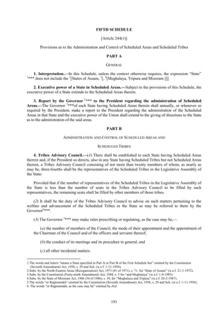 191
FIFTH SCHEDULE
[Article 244(1)]
Provisions as to the Administration and Control of Scheduled Areas and Scheduled Tribes
PART A
GENERAL
1. Interpretation.—In this Schedule, unless the context otherwise requires, the expression ―State‖
1
*** does not include the 2
[States of Assam, 3
[, 4
[Meghalaya, Tripura and Mizoram.]]]
2. Executive power of a State in Scheduled Areas.—Subject to the provisions of this Schedule, the
executive power of a State extends to the Scheduled Areas therein.
3. Report by the Governor 5
*** to the President regarding the administration of Scheduled
Areas.—The Governor 5
***of each State having Scheduled Areas therein shall annually, or whenever so
required by the President, make a report to the President regarding the administration of the Scheduled
Areas in that State and the executive power of the Union shall extend to the giving of directions to the State
as to the administration of the said areas.
PART B
ADMINISTRATION AND CONTROL OF SCHEDULED AREAS AND
SCHEDULED TRIBES
4. Tribes Advisory Council.—(1) There shall be established in each State having Scheduled Areas
therein and, if the President so directs, also in any State having Scheduled Tribes but not Scheduled Areas
therein, a Tribes Advisory Council consisting of not more than twenty members of whom, as nearly as
may be, three-fourths shall be the representatives of the Scheduled Tribes in the Legislative Assembly of
the State:
Provided that if the number of representatives of the Scheduled Tribes in the Legislative Assembly of
the State is less than the number of seats in the Tribes Advisory Council to be filled by such
representatives, the remaining seats shall be filled by other members of those tribes.
(2) It shall be the duty of the Tribes Advisory Council to advise on such matters pertaining to the
welfare and advancement of the Scheduled Tribes in the State as may be referred to them by the
Governor6
***.
(3) The Governor 5
*** may make rules prescribing or regulating, as the case may be,—
(a) the number of members of the Council, the mode of their appointment and the appointment of
the Chairman of the Council and of the officers and servants thereof;
(b) the conduct of its meetings and its procedure in general; and
(c) all other incidental matters.
1.The words and letters ―means a State specified in Part A or Part B of the First Schedule but‖ omitted by the Constitution
(Seventh Amendment) Act, 1956, s. 29 and Sch. (w.e.f. 1-11-1956).
2.Subs. by the North-Eastern Areas (Reorganisation) Act, 1971 (81 of 1971), s. 71, for ―State of Assam‖ (w.e.f. 21-1-1972).
3.Subs. by the Constitution (Forty-ninth Amendment) Act, 1984, s. 3 for ―and Meghalaya‖ (w.e.f. 1-4-1985).
4.Subs. by the State of Mizoram Act, 1986 (34 of 1986), s. 39, for ―Meghalaya and Tripura‖ (w.e.f. 20-2-1987).
5.The words ―or Rajpramukh‖ omitted by the Constitution (Seventh Amendment) Act, 1956, s. 29 and Sch. (w.e.f. 1-11-1956).
6. The words ―or Rajpramukh, as the case may be‖ omitted by ibid.
 