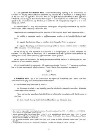192
5. Law applicable to Scheduled Areas.—(1) Notwithstanding anything in this Constitution, the
Governor1
*** may by public notification direct that any particular Act of Parliament or of the Legislature
of the State shall not apply to a Scheduled Area or any part thereof in the State or shall apply to a
Scheduled Area or any part thereof in the State subject to such exceptions and modifications as he may
specify in the notification and any direction given under this sub-paragraph may be given so as to have
retrospective effect.
(2) The Governor1
*** may make regulations for the peace and good government of any area in a
State which is for the time being a Scheduled Area.
In particular and without prejudice to the generality of the foregoing power, such regulations may—
(a) prohibit or restrict the transfer of land by or among members of the Scheduled Tribes in such
area;
(b) regulate the allotment of land to members of the Scheduled Tribes in such area;
(c) regulate the carrying on of business as money-lender by persons who lend money to members
of the Scheduled Tribes in such area.
(3) In making any such regulation as is referred to in sub-paragraph (2) of this paragraph, the
Governor 1
*** may repeal or amend any Act of Parliament or of the Legislature of the State or any
existing law which is for the time being applicable to the area in question.
(4) All regulations made under this paragraph shall be submitted forthwith to the President and, until
assented to by him, shall have no effect.
(5) No regulation shall be made under this paragraph unless the Governor 2
*** making the regulation
has, in the case where there is a Tribes Advisory Council for the State, consulted such Council.
PART C
SCHEDULED AREAS
6. Scheduled Areas.—(1) In this Constitution, the expression ―Scheduled Areas‖ means such areas
as the President may by order3
declare to be Scheduled Areas.
(2) The President may at any time by order4
—
(a) direct that the whole or any specified part of a Scheduled Area shall cease to be a Scheduled
Area or a part of such an area;
5
[(aa) increase the area of any Scheduled Area in a State after consultation with the Governor of
that State;
(b) alter, but only by way of rectification of boundaries, any Scheduled Area;
1. The words ―or Rajpramukh‖ omitted by the Constitution (Seventh Amendment) Act, 1956, s. 29 and Sch. (w.e.f. 1-11-1956).
2. The words ―or the Rajpramukh‖ omitted by ibid.
3. See the Scheduled Areas (Part A States) Order, 1950 (C.O. 9), the Scheduled Areas (Part B States) Order, 1950 (C.O. 26), the
Scheduled Areas (Himachal Pradesh) Order, 1975 (C.O. 102) and the Scheduled Areas (States of Bihar, Gujarat, Madhya
Pradesh and Orissa) Order, 1977 (C.O. 109).
4. See the Madras Scheduled Areas (Cessor) Order, 1950 (C.O. 30) and the Andhra Scheduled Areas (Cessor) Order, 1955
(C.O. 50).
5. Ins. by the Fifth Schedule to the Constitution (Amendment) Act, 1976 (101 of 1976), s. 2 (w.e.f. 7-9-1976).
 