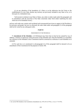 193
(c) on any alteration of the boundaries of a State or on the admission into the Union or the
establishment of a new State, declare any territory not previously included in any State to be, or to
form part of, a Scheduled Area;
1
[(d) rescind, in relation to any State or States, any order or orders made under this paragraph, and
in consultation with the Governor of the State concerned, make fresh orders redefining the areas
which are to be Scheduled Areas;]
and any such order may contain such incidental and consequential provisions as appear to the President to
be necessary and proper, but save as aforesaid, the order made under sub-paragraph (1) of this paragraph
shall not be varied by any subsequent order.
PART D
AMENDMENT OF THE SCHEDULE
7. Amendment of the Schedule.—(1) Parliament may from time to time by law amend by way of
addition, variation or repeal any of the provisions of this Schedule and, when the Schedule is so amended,
any reference to this Schedule in this Constitution shall be construed as a reference to such Schedule as so
amended.
(2) No such law as is mentioned in sub-paragraph (1) of this paragraph shall be deemed to be an
amendment of this Constitution for the purposes of article 368.
1. Ins. by the Fifth Schedule to the Constitution (Amendment) Act, 1976 (101 of 1976), s. 2 (w.e.f. 7-9-1976).
 