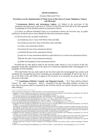 194
SIXTH SCHEDULE
[Articles 244(2) and 275(1)]
Provisions as to the Administration of Tribal Areas in1
[the States of Assam, Meghalaya, Tripura
and Mizoram]
2
1.Autonomous districts and autonomous regions.—(1) Subject to the provisions of this
paragraph, the tribal areas in each item of 3
[4
[Parts I, II and IIA] and in Part III] of the table appended
to paragraph 20 of this Schedule shall be an autonomous district.
(2) If there are different Scheduled Tribes in an autonomous district, the Governor may, by public
notification, divide the area or areas inhabited by them into autonomous regions.
(3) The Governor may, by public notification,—
(a) include any area in 3
[any of the Parts] of the said table,
(b) exclude any area from 3
[any of the Parts] of the said table,
(c) create a new autonomous district,
(d) increase the area of any autonomous district,
(e) diminish the area of any autonomous district,
(f) unite two or more autonomous districts or parts thereof so as to form one autonomous district,
5
[(ff) alter the name of any autonomous district],
(g) define the boundaries of any autonomous district:
Provided that no order shall be made by the Governor under clauses (c), (d), (e) and (f) of this sub-
paragraph except after consideration of the report of a Commission appointed under sub-paragraph (1) of
paragraph 14 of this Schedule:
6
[Provided further that any order made by the Governor under this sub-paragraph may contain such
incidental and consequential provisions (including any amendment of paragraph 20 and of any item in
any of the Parts of the said Table) as appear to the Governor to be necessary for giving effect to the
provisions of the order.
7-8-9
2. Constitution of District Councils and Regional Councils.— 10
[(1) There shall be a District
Council for each autonomous district consisting of not more than thirty members, of whom not
more than four persons shall be nominated by the Governor and the rest shall be elected on the basis of
adult suffrage.]
1. Subs. by the State of Mizoram Act, 1986 (34 of 1986), s. 39, for certain words (w.e.f. 20-2-1987).
2. Paragraph 1 has been amended in its application to the State of Assam by the Sixth Schedule to the Constitution (Amendment) Act, 2003 (44
of 2003), s. 2, so as to insert the following proviso after sub-paragraph (2), namely:—
―Provided that nothing in this sub-paragraph shall apply to the Bodoland Territorial Areas District.
3. Subs. by the North-Eastern Areas (Reorganisation) Act, 1971 (81 of 1971), s. 71(i) and Eighth Sch., for ―Part A‖ (w.e.f. 21-1-1972).
4. Subs. by the Constitution (Forty-ninth Amendment) Act, 1984, s. 4, for ―Parts I and II‖ (w.e.f. 1-4-1985).
5. Ins. by the Assam Reorganisation (Meghalaya) Act, 1969 (55 of 1969), s. 74 and Fourth Sch. (w.e.f. 2-4-1970).
6. Ins. by the North-Eastern Areas (Reorganisation) Act, 1971 (81 of 1971), s. 71(i) and Eighth Sch. (w.e.f. 21-1-1972).
7. Paragraph 2 has been amended in its application to the State of Assam by the Sixth Schedule to the Constitution (Amendment) Act, 2003 (44
of 2003), s. 2, so as to insert the following proviso after sub-paragraph (1), namely: —
―Provided that the Bodoland Territorial Council shall consist of not more than forty-six members of whom forty shall be elected on the basis of
adult suffrage, of whom thirty shall be reserved for the Scheduled Tribes, five for non-tribal communities, five open for all communities and the
remaining six shall be nominated by the Governor having same rights and privileges as other members, including voting rights, from amongst the
un-represented communities of the Bodoland Territorial Areas District, of which at least two shall be women :‖
8. Paragraph 2 has been amended in its application to the State of Assam by the Sixth Schedule to the Constitution (Amendment) Act, 1995 (42
of 1995), s.2, so as to insert the following proviso after sub-paragraph (3), namely : —
―Provided that the District Council constituted for the North Cachar Hills District shall be called as the North Cachar Hills Autonomous
Council and the District Council constituted for the Karbi Anglong District shall be called as the Karbi Anglong Autonomous Council.‖
9. Paragraph 2 has been amended in its application to the State of Assam by the Sixth Schedule to the Constitution (Amendment) Act, 2003 (44
of 2003), s. 2, so as to insert the following proviso after sub-paragraph (3), namely:—
Provided further that the District Council constituted for the Bodoland Territorial Areas District shall be called the Bodoland Territorial
Council.‖.
10. Subs. by the Assam Reorganisation (Meghalaya) Act, 1969 (55 of 1969), s. 74 and Fourth Sch., for sub-paragraph (1) (w.e.f. 2-4-1970).
 