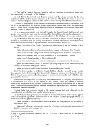 195
(2) There shall be a separate Regional Council for each area constituted an autonomous region under
sub-paragraph (2) of paragraph 1 of this Schedule.
(3) Each District Council and each Regional Council shall be a body corporate by the name
respectively of ―the District Council of (name of district)‖ and ―the Regional Council of (name of
region)‖, shall have perpetual succession and a common seal and shall by the said name sue and be sued.
(4) Subject to the provisions of this Schedule, the administration of an autonomous district shall, in so
far as it is not vested under this Schedule in any Regional Council within such district, be vested in the
District Council for such district and the administration of an autonomous region shall be vested in the
Regional Council for such region.
(5) In an autonomous district with Regional Councils, the District Council shall have only such
powers with respect to the areas under the authority of the Regional Council as may be delegated to it by
the Regional Council in addition to the powers conferred on it by this Schedule with respect to such areas.
(6) The Governor shall make rules for the first constitution of District Councils and Regional
Councils in consultation with the existing tribal Councils or other representative tribal organisations
within the autonomous districts or regions concerned, and such rules shall provide for—
(a) the composition of the District Councils and Regional Councils and the allocation of seats
therein;
(b) the delimitation of territorial constituencies for the purpose of elections to those Councils;
(c) the qualifications for voting at such elections and the preparation of electoral rolls therefor;
(d) the qualifications for being elected at such elections as members of such Councils;
(e) the term of office of members of 1
[Regional Councils];
(f) any other matter relating to or connected with elections or nominations to such Councils;
(g) the procedure and the conduct of business 2
[(including the power to act notwithstanding any
vacancy)] in the District and Regional Councils;
(h) the appointment of officers and staff of the District and Regional Councils.
1
[(6A) The elected members of the District Council shall hold office for a term of five years from the
date appointed for the first meeting of the Council after the general elections to the Council, unless the
District Council is sooner dissolved under paragraph 16 and a nominated member shall hold office at the
pleasure of the Governor:
Provided that the said period of five years may, while a Proclamation of Emergency is in operation or
if circumstances exist which, in the opinion of the Governor, render the holding of elections
impracticable, be extended by the Governor for a period not exceeding one year at a time and in any case
where a Proclamation of Emergency is in operation not extending beyond a period of six months after the
Proclamation has ceased to operate:
Provided further that a member elected to fill a casual vacancy shall hold office only for the
remainder of the term of office of the member whom he replaces.]
(7) The District or the Regional Council may after its first constitution make rules3
[with the approval
of the Governor] with regard to the matters specified in sub-paragraph (6) of this paragraph and may also
make 2
[rules with like approval] regulating—
(a) the formation of subordinate local Councils or Boards and their procedure and the conduct of
their business; and
(b) generally all matters relating to the transaction of business pertaining to the administration of
the district or region, as the case may be:
1. Subs. by the Assam Reorganisation (Meghalaya) Act, 1969 (55 of 1969), s. 74 and Fourth Sch., for ―such councils‖
(w.e.f. 2-4-1970).
2. Ins. by ibid.
3. Ins. by ibid.
 