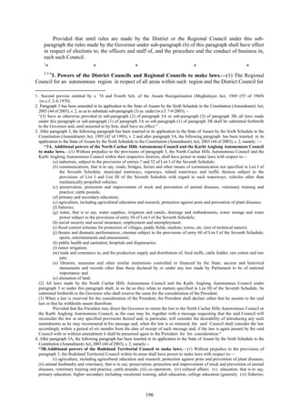 196
Provided that until rules are made by the District or the Regional Council under this sub-
paragraph the rules made by the Governor under sub-paragraph (6) of this paragraph shall have effect
in respect of elections to, the officers and staff of, and the procedure and the conduct of business in,
each such Council.
1
* * * * *
2-3-4
3. Powers of the District Councils and Regional Councils to make laws.—(1) The Regional
Council for an autonomous region in respect of all areas within such region and the District Council for
1. Second proviso omitted by s. 74 and Fourth Sch. of the Assam Reorganisation (Meghalaya) Act, 1969 (55 of 1969)
(w.e.f. 2-4-1970).
2. Paragraph 3 has been amended in its application to the State of Assam by the Sixth Schedule to the Constitution (Amendment) Act,
2003 (44 of 2003), s. 2, so as to substitute sub-paragraph (3) as under (w.e.f. 7-9-2003), –
―(3) Save as otherwise provided in sub-paragraph (2) of paragraph 3A or sub-paragraph (2) of paragraph 3B, all laws made
under this paragraph or sub-paragraph (1) of paragraph 3A or sub-paragraph (1) of paragraph 3B shall be submitted forthwith
to the Governor and, until assented to by him, shall have no effect.‖ .
3. After paragraph 3, the following paragraph has been inserted in its application to the State of Assam by the Sixth Schedule to the
Constitution (Amendment) Act, 1995 (42 of 1995), s. 2 and after paragraph 3A, the following paragraph has been inserted in its
application to the State of Assam by the Sixth Schedule to the Constitution (Amendment) Act, 2003 (44 of 2003), s. 2, namely: —
―3A. Additional powers of the North Cachar Hills Autonomous Council and the Karbi Anglong Autonomous Council
to make laws.—(1) Without prejudice to the provisions of paragraph 3, the North Cachar Hills Autonomous Council and the
Karbi Anglong Autonomous Council within their respective districts, shall have power to make laws with respect to—
(a) industries, subject to the provisions of entries 7 and 52 of List I of the Seventh Schedule;
(b) communications, that is to say, roads, bridges, ferries and other means of communication not specified in List I of
the Seventh Schedule; municipal tramways, ropeways, inland waterways and traffic thereon subject to the
provisions of List I and List III of the Seventh Schedule with regard to such waterways; vehicles other than
mechanically propelled vehicles;
(c) preservation, protection and improvement of stock and prevention of animal diseases; veterinary training and
practice; cattle pounds;
(d) primary and secondary education;
(e) agriculture, including agricultural education and research, protection against pests and prevention of plant diseases;
(f) fisheries;
(g) water, that is to say, water supplies, irrigation and canals, drainage and embankments, water storage and water
power subject to the provisions of entry 56 of List I of the Seventh Schedule;
(h) social security and social insurance; employment and unemployment;
(i) flood control schemes for protection of villages, paddy fields, markets, towns, etc. (not of technical nature);
(j) theatre and dramatic performances, cinemas subject to the provisions of entry 60 of List I of the Seventh Schedule;
sports, entertainments and amusements;
(k) public health and sanitation, hospitals and dispensaries;
(l) minor irrigation;
(m) trade and commerce in, and the production supply and distribution of, food stuffs, cattle fodder, raw cotton and raw
jute;
(n) libraries, museums and other similar institutions controlled or financed by the State; ancient and historical
monuments and records other than those declared by or under any law made by Parliament to be of national
importance; and
(o) alienation of land.
(2) All laws made by the North Cachar Hills Autonomous Council and the Karbi Anglong Autonomous Council under
paragraph 3 or under this paragraph shall, in so far as they relate to matters specified in List III of the Seventh Schedule, be
submitted forthwith to the Governor who shall reserve the same for the consideration of the President.
(3) When a law is reserved for the consideration of the President, the President shall declare either that he assents to the said
law or that he withholds assent therefrom:
Provided that the President may direct the Governor to return the law to the North Cachar Hills Autonomous Council or
the Karbi Anglong Autonomous Council, as the case may be, together with a message requesting that the said Council will
reconsider the law or any specified provisions thereof and, in particular, will consider the desirability of introducing any such
amendments as he may recommend in his message and, when the law is so returned, the said Council shall consider the law
accordingly within a period of six months from the date of receipt of such message and, if the law is again passed by the said
Council with or without amendment it shall be presented again to the President for his consideration."
4. After paragraph 3A, the following paragraph has been inserted in its application to the State of Assam by the Sixth Schedule to the
Constitution (Amendment) Act, 2003 (44 of 2003), s. 2, namely:--
―3B.Additional powers of the Bodoland Territorial Council to make laws.—(1) Without prejudice to the provisions of
paragraph 3, the Bodoland Territorial Council within its areas shall have power to make laws with respect to:—
(i) agriculture, including agricultural education and research, protection against pests and prevention of plant diseases;
(ii) animal husbandry and veterinary, that is to say, preservation, protection and improvement of stock and prevention of animal
diseases, veterinary training and practice, cattle pounds; (iii) co-operation; (iv) cultural affairs; (v) education, that is to say,
primary education, higher secondary including vocational training, adult education, college education (general); (vi) fisheries;
 