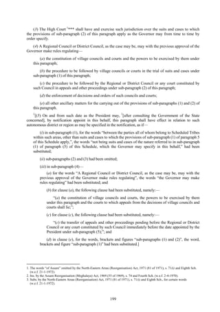 199
(3) The High Court 1
*** shall have and exercise such jurisdiction over the suits and cases to which
the provisions of sub-paragraph (2) of this paragraph apply as the Governor may from time to time by
order specify.
(4) A Regional Council or District Council, as the case may be, may with the previous approval of the
Governor make rules regulating—
(a) the constitution of village councils and courts and the powers to be exercised by them under
this paragraph;
(b) the procedure to be followed by village councils or courts in the trial of suits and cases under
sub-paragraph (1) of this paragraph;
(c) the procedure to be followed by the Regional or District Council or any court constituted by
such Council in appeals and other proceedings under sub-paragraph (2) of this paragraph;
(d) the enforcement of decisions and orders of such councils and courts;
(e) all other ancillary matters for the carrying out of the provisions of sub-paragraphs (1) and (2) of
this paragraph.
2
[(5) On and from such date as the President may, 3
[after consulting the Government of the State
concerned], by notification appoint in this behalf, this paragraph shall have effect in relation to such
autonomous district or region as may be specified in the notification, as if—
(i) in sub-paragraph (1), for the words ―between the parties all of whom belong to Scheduled Tribes
within such areas, other than suits and cases to which the provisions of sub-paragraph (1) of paragraph 5
of this Schedule apply,‖, the words ―not being suits and cases of the nature referred to in sub-paragraph
(1) of paragraph (5) of this Schedule, which the Governor may specify in this behalf,‖ had been
substituted;
(ii) sub-paragraphs (2) and (3) had been omitted;
(iii) in sub-paragraph (4)—
(a) for the words ―A Regional Council or District Council, as the case may be, may with the
previous approval of the Governor make rules regulating‖, the words ―the Governor may make
rules regulating‖ had been substituted; and
(b) for clause (a), the following clause had been substituted, namely:—
―(a) the constitution of village councils and courts, the powers to be exercised by them
under this paragraph and the courts to which appeals from the decisions of village councils and
courts shall lie;‖;
(c) for clause (c), the following clause had been substituted, namely:—
―(c) the transfer of appeals and other proceedings pending before the Regional or District
Council or any court constituted by such Council immediately before the date appointed by the
President under sub-paragraph (5);‖; and
(d) in clause (e), for the words, brackets and figures ―sub-paragraphs (1) and (2)‖, the word,
brackets and figure ―sub-paragraph (1)‖ had been substituted.]
1. The words ―of Assam‖ omitted by the North-Eastern Areas (Reorganisation) Act, 1971 (81 of 1971), s. 71(i) and Eighth Sch.
(w.e.f. 21-1-1972).
2. Ins. by the Assam Reorganisation (Meghalaya) Act, 1969 (55 of 1969), s. 74 and Fourth Sch. (w.e.f. 2-4-1970).
3. Subs. by the North-Eastern Areas (Reorganisation) Act, 1971 (81 of 1971), s. 71(i) and Eighth Sch., for certain words
(w.e.f. 21-1-1972).
 
