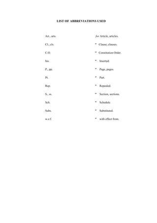 LIST OF ABBREVIATIONS USED
Art., arts. for Article, articles.
Cl., cls. ″ Clause, clauses.
C.O. ″ Constitution Order.
Ins. ″ Inserted.
P., pp. ″ Page, pages.
Pt. ″ Part.
Rep. ″ Repealed.
S., ss. ″ Section, sections.
Sch. ″ Schedule.
Subs. ″ Substituted.
w.e.f. ″ with effect from.
 