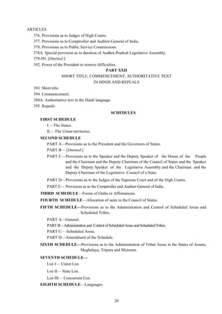 20
ARTICLES
376. Provisions as to Judges of High Courts.
377. Provisions as to Comptroller and Auditor-General of India.
378. Provisions as to Public Service Commissions.
378A. Special provision as to duration of Andhra Pradesh Legislative Assembly.
379-391. [Omitted.]
392. Power of the President to remove difficulties.
PART XXII
SHORT TITLE, COMMENCEMENT, AUTHORITATIVE TEXT
IN HINDI AND REPEALS
393. Short title.
394. Commencement.
394A. Authoritative text in the Hindi language.
395. Repeals.
SCHEDULES
FIRST SCHEDULE
I.—The States.
II.—The Union territories.
SECOND SCHEDULE
PART A—Provisions as to the President and the Governors of States.
PART B— [Omitted.]
PART C—Provisions as to the Speaker and the Deputy Speaker of the House of the People
and the Chairman and the Deputy Chairman of the Council of States and the Speaker
and the Deputy Speaker of the Legislative Assembly and the Chairman and the
Deputy Chairman of the Legislative Council of a State.
PART D—Provisions as to the Judges of the Supreme Court and of the High Courts.
PART E— Provisions as to the Comptroller and Auditor-General of India.
THIRD SCHEDULE—Forms of Oaths or Affirmations.
FOURTH SCHEDULE—Allocation of seats in the Council of States.
FIFTH SCHEDULE—Provisions as to the Administration and Control of Scheduled Areas and
Scheduled Tribes.
PART A—General.
PARTB—Administrationand ControlofScheduledAreasandScheduledTribes.
PART C— Scheduled Areas.
PART D—Amendment of the Schedule.
SIXTH SCHEDULE—Provisions as to the Administration of Tribal Areas in the States of Assam,
Meghalaya, Tripura and Mizoram.
SEVENTH SCHEDULE—
List I— Union List.
List II— State List.
List III— Concurrent List.
EIGHTH SCHEDULE—Languages.
 