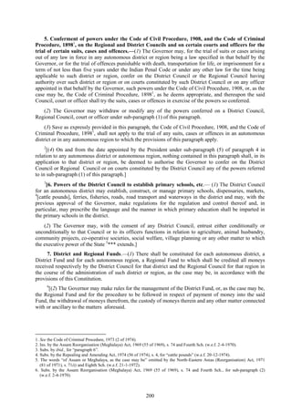 200
5. Conferment of powers under the Code of Civil Procedure, 1908, and the Code of Criminal
Procedure, 18981
, on the Regional and District Councils and on certain courts and officers for the
trial of certain suits, cases and offences.—(1) The Governor may, for the trial of suits or cases arising
out of any law in force in any autonomous district or region being a law specified in that behalf by the
Governor, or for the trial of offences punishable with death, transportation for life, or imprisonment for a
term of not less than five years under the Indian Penal Code or under any other law for the time being
applicable to such district or region, confer on the District Council or the Regional Council having
authority over such district or region or on courts constituted by such District Council or on any officer
appointed in that behalf by the Governor, such powers under the Code of Civil Procedure, 1908, or, as the
case may be, the Code of Criminal Procedure, 18981
, as he deems appropriate, and thereupon the said
Council, court or officer shall try the suits, cases or offences in exercise of the powers so conferred.
(2) The Governor may withdraw or modify any of the powers conferred on a District Council,
Regional Council, court or officer under sub-paragraph (1) of this paragraph.
(3) Save as expressly provided in this paragraph, the Code of Civil Procedure, 1908, and the Code of
Criminal Procedure, 18981
, shall not apply to the trial of any suits, cases or offences in an autonomous
district or in any autonomous region to which the provisions of this paragraph apply.
2
[(4) On and from the date appointed by the President under sub-paragraph (5) of paragraph 4 in
relation to any autonomous district or autonomous region, nothing contained in this paragraph shall, in its
application to that district or region, be deemed to authorise the Governor to confer on the District
Council or Regional Council or on courts constituted by the District Council any of the powers referred
to in sub-paragraph (1) of this paragraph.]
3
[6. Powers of the District Council to establish primary schools, etc.— (1) The District Council
for an autonomous district may establish, construct, or manage primary schools, dispensaries, markets,
4
[cattle pounds], ferries, fisheries, roads, road transport and waterways in the district and may, with the
previous approval of the Governor, make regulations for the regulation and control thereof and, in
particular, may prescribe the language and the manner in which primary education shall be imparted in
the primary schools in the district.
(2) The Governor may, with the consent of any District Council, entrust either conditionally or
unconditionally to that Council or to its officers functions in relation to agriculture, animal husbandry,
community projects, co-operative societies, social welfare, village planning or any other matter to which
the executive power of the State 5
*** extends.]
7. District and Regional Funds.—(1) There shall be constituted for each autonomous district, a
District Fund and for each autonomous region, a Regional Fund to which shall be credited all moneys
received respectively by the District Council for that district and the Regional Council for that region in
the course of the administration of such district or region, as the case may be, in accordance with the
provisions of this Constitution.
6
[(2) The Governor may make rules for the management of the District Fund, or, as the case may be,
the Regional Fund and for the procedure to be followed in respect of payment of money into the said
Fund, the withdrawal of moneys therefrom, the custody of moneys therein and any other matter connected
with or ancillary to the matters aforesaid.
1. See the Code of Criminal Procedure, 1973 (2 of 1974).
2. Ins. by the Assam Reorganisation (Meghalaya) Act, 1969 (55 of 1969), s. 74 and Fourth Sch. (w.e.f. 2-4-1970).
3. Subs. by ibid., for ―paragraph 6‖.
4. Subs. by the Repealing and Amending Act, 1974 (56 of 1974), s. 4, for ―cattle pounds‖ (w.e.f. 20-12-1974).
5. The words ―of Assam or Meghalaya, as the case may be‖ omitted by the North-Eastern Areas (Reorganisation) Act, 1971
(81 of 1971), s. 71(i) and Eighth Sch. (w.e.f. 21-1-1972).
6. Subs. by the Assam Reorganisation (Meghalaya) Act, 1969 (55 of 1969), s. 74 and Fourth Sch., for sub-paragraph (2)
(w.e.f. 2-4-1970).
 
