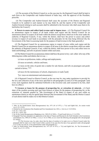 201
(3) The accounts of the District Council or, as the case may be, the Regional Council shall be kept in
such form as the Comptroller and Auditor-General of India may, with the approval of the President,
prescribe.
(4) The Comptroller and Auditor-General shall cause the accounts of the District and Regional
Councils to be audited in such manner as he may think fit, and the reports of the Comptroller and
Auditor-General relating to such accounts shall be submitted to the Governor who shall cause them to be
laid before the Council.]
8. Powers to assess and collect land revenue and to impose taxes.—(1) The Regional Council for
an autonomous region in respect of all lands within such region and the District Council for an
autonomous district in respect of all lands within the district except those which are in the areas under the
authority of Regional Councils, if any, within the district, shall have the power to assess and collect
revenue in respect of such lands in accordance with the principles for the time being followed 1
[by the
Government of the State in assessing lands for the purpose of land revenue in the State generally.]
(2) The Regional Council for an autonomous region in respect of areas within such region and the
District Council for an autonomous district in respect of all areas in the district except those which are under
the authority of Regional Councils, if any, within the district, shall have power to levy and collect taxes on
lands and buildings, and tolls on persons resident within such areas.
(3) The District Council for an autonomous district shall have the power to levy and collect all or any of the
following taxes within such district, that is to say —
(a) taxes on professions, trades, callings and employments;
(b) taxes on animals, vehicles and boats;
(c) taxes on the entry of goods into a market for sale therein, and tolls on passengers and goods
carried in ferries; 2
***
(d) taxes for the maintenance of schools, dispensaries or roads;3
[and]
4
[(e) taxes on entertainment and amusements.]
(4) A Regional Council or District Council, as the case may be, may make regulations to provide for
the levy and collection of any of the taxes specified in sub-paragraphs (2) and (3) of this paragraph 5
[and
every such regulation shall be submitted forthwith to the Governor and, until assented to by him, shall
have no effect.]
6
9. Licences or leases for the purpose of prospecting for, or extraction of, minerals.—(1) Such
share of the royalties accruing each year from licences or leases for the purpose of prospecting for, or the
extraction of, minerals granted by 7
[the Government of the State] in respect of any area within an
autonomous district as may be agreed upon between7
[the Government of the State] and the District Council
of such district shall be made over to that District Council.
1. Subs. by the North-Eastern Areas (Reorganisation) Act, 1971 (81 of 1971), s. 71(i) and Eighth Sch., for certain words
(w.e.f. 21-1-1972).
2. Omitted by the Constitution (One Hundred and First Amendment) Act, 2016, s. 16(i) (w.e.f. 16-9-2016).
3. Ins. by s. 16(ii), ibid.
4. Ins. by s. 16(iii), ibid.
5. Ins. by the Assam Reorganisation (Meghalaya) Act, 1969 (55 of 1969), s. 74 and Fourth Sch.(w.e.f. 2-4-1970).
6. Paragraph 9 has been amended in its application to the State of Tripura and Mizoram by the Sixth Schedule to the Constitution
(Amendment) Act, 1988 (67 of 1988), s. 2 (w.e.f. 16-12-1988), so as to insert the following sub-paragraph after sub-paragraph
(2), namely:-
―(3) The Governor may, by order, direct that the share of royalties to be made over to a District Council under this
paragraph shall be made over to that Council within a period of one year from the date of any agreement under sub-paragraph
(1) or, as the case may be, of any determination under sub-paragraph (2).‖
7. Subs. by North-Eastern Areas (Reorganisation) Act, 1971 (81 of 1971), s. 71(i) and Eighth Sch., for ―the Government of
Assam‖ (w.e.f. 21-1-1972).
 