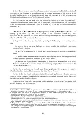 202
(2) If any dispute arises as to the share of such royalties to be made over to a District Council, it shall
be referred to the Governor for determination and the amount determined by the Governor in his
discretion shall be deemed to be the amount payable under sub-paragraph (1) of this paragraph to the
District Council and the decision of the Governor shall be final.
1
[(3) The Governor may, by order, direct that the share of royalties to be made over to a District
Council under this paragraph shall be made over to that Council within a period of one year from the date
of any agreement under sub-paragraph (1) or, as the case may be, of any determination under sub-
paragraph (2).]
2-3
10. Power of District Council to make regulations for the control of money-lending and
trading by non-tribals.—(1) The District Council of an autonomous district may make
regulations for the regulation and control of money-lending or trading within the district by persons
other than Scheduled Tribes resident in the district.
(2) In particular and without prejudice to the generality of the foregoing power, such regulations
may—
(a) prescribe that no one except the holder of a licence issued in that behalf shall carry on the
business of money-lending;
(b) prescribe the maximum rate of interest which may be charged or be recovered by a money-
lender;
(c) provide for the maintenance of accounts by money-lenders and for the inspection of such
accounts by officers appointed in that behalf by the District Council;
(d) prescribe that no person who is not a member of the Scheduled Tribes resident in the district
shall carry on wholesale or retail business in any commodity except under a licence issued in that
behalf by the District Council :
Provided that no regulations may be made under this paragraph unless they are passed by a majority
of not less than three-fourths of the total membership of the District Council:
Provided further that it shall not be competent under any such regulations to refuse the grant of a
licence to a money-lender or a trader who has been carrying on business within the district since before
the time of the making of such regulations.
(3) All regulations made under this paragraph shall be submitted forthwith to the Governor and, until
assented to by him, shall have no effect.
1. Paragraph 9 has been amended in its application to the States of Tripura and Mizoram by the Sixth Schedule to the
Constitution (Amendment) Act, 1988 (67 of 1988), s. 2, so as to insert the sub-paragraph (3) after sub-paragraph (2).
2. Paragraph 10 has been amended in its application to the States of Tripura and Mizoram by the Sixth Schedule to the
Constitution (Amendment) Act, 1988 (67 of 1988), s.2, as under—
(a) in the heading, the words ―by non-tribals‖ shall be omitted;
(b) in sub-paragraph (1), the words ―other than Scheduled Tribes‖ shall be omitted;
(c) in sub-paragraph (2), for clause (d), the following clause shall be substituted, namely:—
―(d) prescribe that no person resident in the district shall carry on any trade, whether wholesale or retail, except under a licence
issued in that behalf by the District Council.‖
3. Paragraph 10 has been amended in its application to the State of Assam by the Sixth Schedule to the Constitution
(Amendment) Act, 2003 (44 of 2003), s. 2, so as to insert the following sub-paragraph after sub-paragraph (3), namely: —
―(4) Nothing in this paragraph shall apply to the Bodoland Territorial Council constituted under the proviso to sub-paragraph
(3) of paragraph 2 of this Schedule.‖.
 