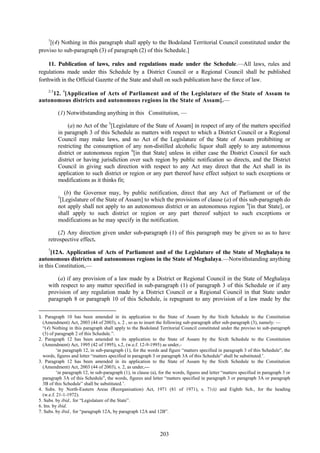 203
1
[(4) Nothing in this paragraph shall apply to the Bodoland Territorial Council constituted under the
proviso to sub-paragraph (3) of paragraph (2) of this Schedule.]
11. Publication of laws, rules and regulations made under the Schedule.—All laws, rules and
regulations made under this Schedule by a District Council or a Regional Council shall be published
forthwith in the Official Gazette of the State and shall on such publication have the force of law.
2-3
12. 4
[Application of Acts of Parliament and of the Legislature of the State of Assam to
autonomous districts and autonomous regions in the State of Assam].—
(1) Notwithstanding anything in this Constitution, —
(a) no Act of the 5
[Legislature of the State of Assam] in respect of any of the matters specified
in paragraph 3 of this Schedule as matters with respect to which a District Council or a Regional
Council may make laws, and no Act of the Legislature of the State of Assam prohibiting or
restricting the consumption of any non-distilled alcoholic liquor shall apply to any autonomous
district or autonomous region 6
[in that State] unless in either case the District Council for such
district or having jurisdiction over such region by public notification so directs, and the District
Council in giving such direction with respect to any Act may direct that the Act shall in its
application to such district or region or any part thereof have effect subject to such exceptions or
modifications as it thinks fit;
(b) the Governor may, by public notification, direct that any Act of Parliament or of the
5
[Legislature of the State of Assam] to which the provisions of clause (a) of this sub-paragraph do
not apply shall not apply to an autonomous district or an autonomous region 6
[in that State], or
shall apply to such district or region or any part thereof subject to such exceptions or
modifications as he may specify in the notification.
(2) Any direction given under sub-paragraph (1) of this paragraph may be given so as to have
retrospective effect.
7
[12A. Application of Acts of Parliament and of the Legislature of the State of Meghalaya to
autonomous districts and autonomous regions in the State of Meghalaya.—Notwithstanding anything
in this Constitution,—
(a) if any provision of a law made by a District or Regional Council in the State of Meghalaya
with respect to any matter specified in sub-paragraph (1) of paragraph 3 of this Schedule or if any
provision of any regulation made by a District Council or a Regional Council in that State under
paragraph 8 or paragraph 10 of this Schedule, is repugnant to any provision of a law made by the
1. Paragraph 10 has been amended in its application to the State of Assam by the Sixth Schedule to the Constitution
(Amendment) Act, 2003 (44 of 2003), s. 2 , so as to insert the following sub-paragraph after sub-paragraph (3), namely: —
―(4) Nothing in this paragraph shall apply to the Bodoland Territorial Council constituted under the proviso to sub-paragraph
(3) of paragraph 2 of this Schedule.‖.
2. Paragraph 12 has been amended to its application to the State of Assam by the Sixth Schedule to the Constitution
(Amendment) Act, 1995 (42 of 1995), s.2, (w.e.f. 12-9-1995) as under,-
‗in paragraph 12, in sub-paragraph (1), for the words and figure ―matters specified in paragraph 3 of this Schedule‖, the
words, figures and letter ―matters specified in paragraph 3 or paragraph 3A of this Schedule‖ shall be substituted.‘.
3. Paragraph 12 has been amended in its application to the State of Assam by the Sixth Schedule to the Constitution
(Amendment) Act, 2003 (44 of 2003), s. 2, as under,—
‗in paragraph 12, in sub-paragraph (1), in clause (a), for the words, figures and letter ―matters specified in paragraph 3 or
paragraph 3A of this Schedule‖, the words, figures and letter ―matters specified in paragraph 3 or paragraph 3A or paragraph
3B of this Schedule‖ shall be substituted.‘.
4. Subs. by North-Eastern Areas (Reorganisation) Act, 1971 (81 of 1971), s. 71(i) and Eighth Sch., for the heading
(w.e.f. 21-1-1972).
5. Subs. by ibid., for ―Legislature of the State‖.
6. Ins. by ibid.
7. Subs. by ibid., for ―paragraph 12A, by paragraph 12A and 12B‖.
 