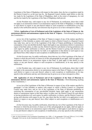 204
Legislature of the State of Meghalaya with respect to that matter, then, the law or regulation made by
the District Council or, as the case may be, the Regional Council whether made before or after the
law made by the Legislature of the State of Meghalaya, shall, to the extent of repugnancy, be void
and the law made by the Legislature of the State of Meghalaya shall prevail;
(b) the President may, with respect to any Act of Parliament, by notification, direct that it shall
not apply to an autonomous district or an autonomous region in the State of Meghalaya, or shall apply
to such district or region or any part thereof subject to such exceptions or modifications as he may
specify in the notification and any such direction may be given so as to have retrospective effect.]
1
[12AA. Application of Acts of Parliament and of the Legislature of the State of Tripura to the
autonomous districts and autonomous regions in the State of Tripura.—Notwithstanding anything in
this Constitution,—
(a) no Act of the Legislature of the State of Tripura in respect of any of the matters specified in
paragraph 3 of this Schedule as matters with respect to which a District Council or a Regional Council
may make laws, and no Act of the Legislature of the State of Tripura prohibiting or restricting the
consumption of any non-distilled alcoholic liquor shall apply to any autonomous district or autonomous
region in that State unless, in either case the, District Council for such district or having jurisdiction over
such region by public notification so directs, and the District Council in giving such direction with
respect to any Act may direct that the Act shall, in its application to that district or such region or any
part thereof have effect subject to such exceptions or modifications as it thinks fit;
(b) the Governor may, by public notification, direct that any Act of the Legislature of the State of
Tripura to which the provisions of clause (a) of this sub-paragraph do not apply, shall not apply to the
autonomous district or an autonomous region in that State, or shall apply to that district or such
region, or any part thereof, subject to such exceptions or modifications, as he may specify in the
notification;
(c) the President may, with respect to any Act of Parliament, by notification, direct that it shall
not apply to the autonomous district or an autonomous region in the State of Tripura, or shall apply to
such district or region or any part thereof, subject to such exceptions or modifications as he may
specify in the notification and any such direction may be given so as to have retrospective effect.
12B. Application of Acts of Parliament and of the Legislature of the State of Mizoram to
autonomous districts and autonomous regions in the State of Mizoram.—Notwithstanding anything
in this Constitution,—
(a) no Act of the Legislature of the State of Mizoram in respect of any of the matters specified in
paragraph 3 of this Schedule as matters with respect to which a District Council or a Regional
Council may make laws, and no Act of the Legislature of the State of Mizoram prohibiting or
restricting the consumption of any non-distilled alcoholic liquor shall apply to any autonomous
district or autonomous region in that State unless, in either case, the District Council for such district
or having jurisdiction over such region, by public notification, so directs, and the District Council, in
giving such direction with respect to any Act, may direct that the Act shall, in its application to such
district or region or any part thereof, have effect subject to such exceptions or modifications as it
thinks fit;
(b) the Governor may, by public notification, direct that any Act of the Legislature of the State of
Mizoram to which the provisions of clause (a) of this sub-paragraph do not apply, shall not apply to
an autonomous district or an autonomous region in that State, or shall apply to such district or region,
or any part thereof, subject to such exceptions or modifications, as he may specify in the notification;
1. Subs. by Sixth Schedule to the Constitution (Amendment) Act, 1988, s. 2, for paragraphs 12AA and 12B (w.e.f. 16-12-1988).
Paragraph 12AA was ins. by the Constitution (Forty-ninth Amendment) Act, 1984, s. 4 (w.e.f. 1-4-1985).
 