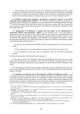 205
(c) the President may, with respect to any Act of Parliament, by notification, direct that it shall
not apply to an autonomous district or an autonomous region in the State of Mizoram, or shall apply
to such district or region or any part thereof, subject to such exceptions or modifications as he may
specify in the notification and any such direction may be given so as to have retrospective effect.]
13. Estimated receipts and expenditure pertaining to autonomous districts to be shown
separately in the annual financial statement.—The estimated receipts and expenditure pertaining to an
autonomous district which are to be credited to, or is to be made from, the Consolidated Fund of the State
1
*** shall be first placed before the District Council for discussion and then after such discussion be
shown separately in the annual financial statement of the State to be laid before the Legislature of the
State under article 202.
2
14. Appointment of Commission to inquire into and report on the administration of
autonomous districts and autonomous regions.—(1) The Governor may at any time appoint a
Commission to examine and report on any matter specified by him relating to the administration of the
autonomous districts and autonomous regions in the State, including matters specified in clauses (c), (d),
(e) and (f) of sub-paragraph (3) of paragraph 1 of this Schedule, or may appoint a Commission to inquire
into and report from time to time on the administration of autonomous districts and autonomous regions
in the State generally and in particular on—
(a) the provision of educational and medical facilities and communications in such districts and
regions;
(b) the need for any new or special legislation in respect of such districts and regions; and
(c) the administration of the laws, rules and regulations made by the District and Regional
Councils;
and define the procedure to be followed by such Commission.
(2) The report of every such Commission with the recommendations of the Governor with respect
thereto shall be laid before the Legislature of the State by the Minister concerned together with an
explanatory memorandum regarding the action proposed to be taken thereon by 3
[the Government of the
State.]
(3) In allocating the business of the Government of the State among his Ministers the Governor may
place one of his Ministers specially in charge of the welfare of the autonomous districts and autonomous
regions in the State.
4
15. Annulment or suspension of acts and resolutions of District and Regional Councils.—(1) If
at any time the Governor is satisfied that an act or resolution of a District or a Regional Council is likely
to endanger the safety of India 5
[or is likely to be prejudicial to public order], he may annul or suspend
such act or resolution and take such steps as he may consider necessary (including the suspension of the
Council and the assumption to himself of all or any of the powers vested in or exercisable by the Council)
to prevent the commission or continuance of such act, or the giving of effect to such resolution.
1. The words ―of Assam‖ omitted by the North-Eastern Areas (Reorganisation) Act, 1971 (81 of 1971), s. 71(i) and Eighth Sch.,
(w.e.f. 21-1-1972).
2. Paragraph 14 has been amended in its application to the State of Assam by the Sixth Schedule to the Constitution
(Amendment) Act, 1995 (42 of 1995) , s. 2, as under,-
‗in paragraph 14, in sub-paragraph (2), the words ―with the recommendations of the Governor with respect thereto‖ shall be
omitted.‘.
3. Subs. by the North-Eastern Areas (Reorganisation) Act, 1971 (81 of 1971), s. 71(i) and Eighth Sch. for ―the Government of
Assam‖ (w.e.f. 21-1-1972).
4. Paragraph 15 has been amended in its application to the States of Tripura and Mizoram by the Sixth Schedule to the
Constitution (Amendment) Act, 1988 (67 of 1988), s. 2, (w.e.f. 16-12-1988) as under,--
‗(a) in the opening paragraph, for the words ―by the Legislature of the State‖, the words ―by him‖ shall be substituted;
(b) the proviso shall be omitted.‘.
5. Ins. by the Assam Reorganisation (Meghalaya) Act, 1969 (55 of 1969), s. 74 and Fourth Sch.(w.e.f. 2-4-1970).
 