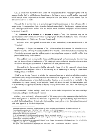 206
(2) Any order made by the Governor under sub-paragraph (1) of this paragraph together with the
reasons therefor shall be laid before the Legislature of the State as soon as possible and the order shall,
unless revoked by the Legislature of the State, continue in force for a period of twelve months from the
date on which it was so made:
Provided that if and so often as a resolution approving the continuance in force of such order is
passed by the Legislature of the State, the order shall unless cancelled by the Governor continue in force
for a further period of twelve months from the date on which under this paragraph it would otherwise
have ceased to operate.
1
16. Dissolution of a District or a Regional Council.— 2
[(1)] The Governor may on the
recommendation of a Commission appointed under paragraph 14 of this Schedule by public notification
order the dissolution of a District or a Regional Council, and—
(a) direct that a fresh general election shall be held immediately for the reconstitution of the
Council, or
(b) subject to the previous approval of the Legislature of the State assume the administration of
the area under the authority of such Council himself or place the administration of such area under the
Commission appointed under the said paragraph or any other body considered suitable by him for a
period not exceeding twelve months:
Provided that when an order under clause (a) of this paragraph has been made, the Governor may
take the action referred to in clause (b) of this paragraph with regard to the administration of the area
in question pending the reconstitution of the Council on fresh general election:
Provided further that no action shall be taken under clause (b) of this paragraph without giving
the District or the Regional Council, as the case may be, an opportunity of placing its views before
the Legislature of the State.
3
[(2) If at any time the Governor is satisfied that a situation has arisen in which the administration of an
autonomous district or region cannot be carried on in accordance with the provisions of this Schedule, he may,
by public notification, assume to himself all or any of the functions or powers vested in or exercisable by the
District Council or, as the case may be, the Regional Council and declare that such functions or powers shall
be exercisable by such person or authority as he may specify in this behalf, for a period not exceeding six
months:
Provided that the Governor may by a further order or orders extend the operation of the initial order by a
period not exceeding six months on each occasion.
(3) Every order made under sub-paragraph (2) of this paragraph with the reasons therefor shall be laid
before the Legislature of the State and shall cease to operate at the expiration of thirty days from the date
on which the State Legislature first sits after the issue of the order, unless, before the expiry of that period
it has been approved by that State Legislature.]
1. Paragraph 16 has been amended in its application to the States of Tripura and Mizoram by the Sixth Schedule to the
Constitution (Amendment) Act, 1988 (67 of 1988) s. 2, (w.e.f. 16-12-1988) as under,--
‗(a) in sub-paragraph (1), the words ―subject to the previous approval of the Legislature of the State‖ occurring in clause (b),
and the second proviso shall be omitted;
(b) for sub-paragraph (3), the following sub-paragraph shall be substituted, namely:—
―(3) Every order made under sub-paragraph (1) or sub-paragraph (2) of this paragraph, along with the reasons therefor shall be
laid before the Legislature of the State.‖.‘.
2. Paragraph 16 re-numbered as sub-paragraph (1) thereof by the Assam Reorganisation (Meghalaya) Act, 1969 (55 of 1969),
s. 74 and Fourth Sch. (w.e.f. 2-4-1970).
3. Ins. by the Assam Reorganisation (Meghalaya) Act, 1969 (55 of 1969), s. 74 and Fourth Sch. (w.e.f. 2-4-1970).
 