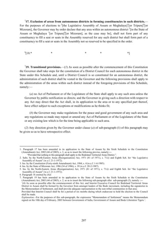 207
1
17. Exclusion of areas from autonomous districts in forming constituencies in such districts.—
For the purposes of elections to 2
[the Legislative Assembly of Assam or Meghalaya]3
[or Tripura]4
[or
Mizoram], the Governor may by order declare that any area within an autonomous district 5
[in the State of
Assam or Meghalaya 3
[or Tripura]4
[or Mizoram], as the case may be], shall not form part of any
constituency to fill a seat or seats in the Assembly reserved for any such district but shall form part of a
constituency to fill a seat or seats in the Assembly not so reserved to be specified in the order.
6
[18.* * * * *]
7
19. Transitional provisions.—(1) As soon as possible after the commencement of this Constitution
the Governor shall take steps for the constitution of a District Council for each autonomous district in the
State under this Schedule and, until a District Council is so constituted for an autonomous district, the
administration of such district shall be vested in the Governor and the following provisions shall apply to
the administration of the areas within such district instead of the foregoing provisions of this Schedule,
namely:—
(a) no Act of Parliament or of the Legislature of the State shall apply to any such area unless the
Governor by public notification so directs; and the Governor in giving such a direction with respect to
any Act may direct that the Act shall, in its application to the area or to any specified part thereof,
have effect subject to such exceptions or modifications as he thinks fit;
(b) the Governor may make regulations for the peace and good government of any such area and
any regulations so made may repeal or amend any Act of Parliament or of the Legislature of the State
or any existing law which is for the time being applicable to such area.
(2) Any direction given by the Governor under clause (a) of sub-paragraph (1) of this paragraph may
be given so as to have retrospective effect.
1. Paragraph 17 has been amended in its application to the State of Assam by the Sixth Schedule to the Constitution
(Amendment) Act, 2003 (44 of 2003), s. 2, so as to insert the following proviso, namely:—
―Provided that nothing in this paragraph shall apply to the Bodoland Territorial Areas District.‖.
2. Subs. by the North-Eastern Areas (Reorganisation) Act, 1971 (81 of 1971), s. 71(i) and Eighth Sch. for ―the Legislative
Assembly of Assam‖ (w.e.f. 21-1-1972).
3. Ins. by the Constitution (Forty-ninth Amendment) Act, 1984, s. 4 (w.e.f. 1-4-1985).
4. Ins. by the State of Mizoram Act, 1986 (34 of 1986), s. 39 (w.e.f. 20-2-1987).
5. Ins. by the North-Eastern Areas (Reorganisation) Act, 1971 (81 of 1971), s. 71(i) and Eighth Sch. for ―the Legislative
Assembly of Assam‖ (w.e.f. 21-1-1972).
6. Paragraph 18 omitted by ibid.
7. Paragraph 19 has been amended in its application to the State of Assam by the Sixth Schedule to the Constitution
(Amendment) Act, 2003 (44 of 2003), s. 2, so as to insert the following sub-paragraph after sub-paragraph (3), namely :—
‗(4) As soon as possible after the commencement of this Act, and Interim Executive Council for Bodoland Territorial Areas
District in Assam shall be formed by the Governor from amongst leaders of the Bodo movement, including the signatories to
the Memorandum of Settlement, and shall provide adequate representation to the non-tribal communities in that area:
Provided that Interim Council shall be for a period of six months during which endeavour to hold the election to the Council
shall be made.
Explanation.--For the purposes of this sub-paragraph, the expression ―Memorandum of Settlement‖ means the Memorandum
signed on the 10th day of February, 2003 between Government of India, Government of Assam and Bodo Liberation Tigers.‘.
 