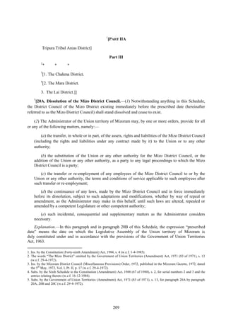 209
1
[PART IIA
Tripura Tribal Areas District]
Part III
2
* * *
3
[1. The Chakma District.
4
[2. The Mara District.
3. The Lai District.]]
5
[20A. Dissolution of the Mizo District Council.—(1) Notwithstanding anything in this Schedule,
the District Council of the Mizo District existing immediately before the prescribed date (hereinafter
referred to as the Mizo District Council) shall stand dissolved and cease to exist.
(2) The Administrator of the Union territory of Mizoram may, by one or more orders, provide for all
or any of the following matters, namely:—
(a) the transfer, in whole or in part, of the assets, rights and liabilities of the Mizo District Council
(including the rights and liabilities under any contract made by it) to the Union or to any other
authority;
(b) the substitution of the Union or any other authority for the Mizo District Council, or the
addition of the Union or any other authority, as a party to any legal proceedings to which the Mizo
District Council is a party;
(c) the transfer or re-employment of any employees of the Mizo District Council to or by the
Union or any other authority, the terms and conditions of service applicable to such employees after
such transfer or re-employment;
(d) the continuance of any laws, made by the Mizo District Council and in force immediately
before its dissolution, subject to such adaptations and modifications, whether by way of repeal or
amendment, as the Administrator may make in this behalf, until such laws are altered, repealed or
amended by a competent Legislature or other competent authority;
(e) such incidental, consequential and supplementary matters as the Administrator considers
necessary.
Explanation.—In this paragraph and in paragraph 20B of this Schedule, the expression ―prescribed
date‖ means the date on which the Legislative Assembly of the Union territory of Mizoram is
duly constituted under and in accordance with the provisions of the Government of Union Territories
Act, 1963.
1. Ins. by the Constitution (Forty-ninth Amendment) Act, 1984, s. 4 (w.e.f. 1-4-1985).
2. The words ―The Mizo District‖ omitted by the Government of Union Territories (Amendment) Act, 1971 (83 of 1971), s. 13
(w.e.f. 29-4-1972).
3. Ins. by the Mizoram District Council (Miscellaneous Provisions) Order, 1972, published in the Mizoram Gazette, 1972, dated
the 5th
May, 1972, Vol. I, Pt. II, p. 17 (w.e.f. 29-4-1972).
4. Subs. by the Sixth Schedule to the Constitution (Amendment) Act, 1988 (67 of 1988), s. 2, for serial numbers 2 and 3 and the
entries relating thereto (w.e.f. 16-12-1988).
5. Subs. by the Government of Union Territories (Amendment) Act, 1971 (83 of 1971), s. 13, for paragraph 20A by paragraph
20A, 20B and 20C (w.e.f. 29-4-1972).
 