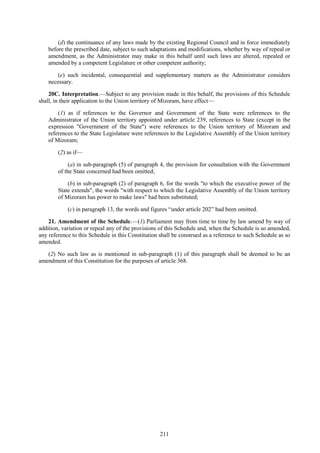 211
(d) the continuance of any laws made by the existing Regional Council and in force immediately
before the prescribed date, subject to such adaptations and modifications, whether by way of repeal or
amendment, as the Administrator may make in this behalf until such laws are altered, repealed or
amended by a competent Legislature or other competent authority;
(e) such incidental, consequential and supplementary matters as the Administrator considers
necessary.
20C. Interpretation.—Subject to any provision made in this behalf, the provisions of this Schedule
shall, in their application to the Union territory of Mizoram, have effect—
(1) as if references to the Governor and Government of the State were references to the
Administrator of the Union territory appointed under article 239, references to State (except in the
expression "Government of the State") were references to the Union territory of Mizoram and
references to the State Legislature were references to the Legislative Assembly of the Union territory
of Mizoram;
(2) as if—
(a) in sub-paragraph (5) of paragraph 4, the provision for consultation with the Government
of the State concerned had been omitted;
(b) in sub-paragraph (2) of paragraph 6, for the words "to which the executive power of the
State extends", the words "with respect to which the Legislative Assembly of the Union territory
of Mizoram has power to make laws" had been substituted;
(c) in paragraph 13, the words and figures ―under article 202‖ had been omitted.
21. Amendment of the Schedule.—(1) Parliament may from time to time by law amend by way of
addition, variation or repeal any of the provisions of this Schedule and, when the Schedule is so amended,
any reference to this Schedule in this Constitution shall be construed as a reference to such Schedule as so
amended.
(2) No such law as is mentioned in sub-paragraph (1) of this paragraph shall be deemed to be an
amendment of this Constitution for the purposes of article 368.
 