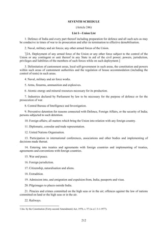212
SEVENTH SCHEDULE
(Article 246)
List I—Union List
1. Defence of India and every part thereof including preparation for defence and all such acts as may
be conducive in times of war to its prosecution and after its termination to effective demobilisation.
2. Naval, military and air forces; any other armed forces of the Union.
1
[2A. Deployment of any armed force of the Union or any other force subject to the control of the
Union or any contingent or unit thereof in any State in aid of the civil power; powers, jurisdiction,
privileges and liabilities of the members of such forces while on such deployment.]
3. Delimitation of cantonment areas, local self-government in such areas, the constitution and powers
within such areas of cantonment authorities and the regulation of house accommodation (including the
control of rents) in such areas.
4. Naval, military and air force works.
5. Arms, firearms, ammunition and explosives.
6. Atomic energy and mineral resources necessary for its production.
7. Industries declared by Parliament by law to be necessary for the purpose of defence or for the
prosecution of war.
8. Central Bureau of Intelligence and Investigation.
9. Preventive detention for reasons connected with Defence, Foreign Affairs, or the security of India;
persons subjected to such detention.
10. Foreign affairs; all matters which bring the Union into relation with any foreign country.
11. Diplomatic, consular and trade representation.
12. United Nations Organisation.
13. Participation in international conferences, associations and other bodies and implementing of
decisions made thereat.
14. Entering into treaties and agreements with foreign countries and implementing of treaties,
agreements and conventions with foreign countries.
15. War and peace.
16. Foreign jurisdiction.
17. Citizenship, naturalisation and aliens.
18. Extradition.
19. Admission into, and emigration and expulsion from, India; passports and visas.
20. Pilgrimages to places outside India.
21. Piracies and crimes committed on the high seas or in the air; offences against the law of nations
committed on land or the high seas or in the air.
22. Railways.
1.Ins. by the Constitution (Forty-second Amendment) Act, 1976, s. 57 (w.e.f. 3-1-1977).
 