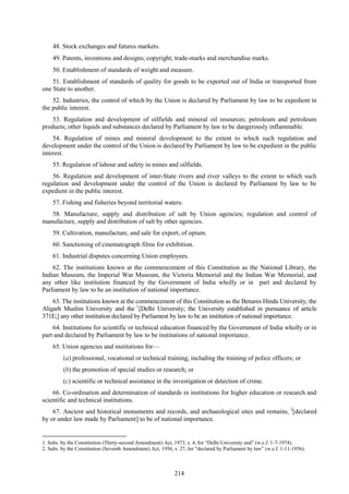 214
48. Stock exchanges and futures markets.
49. Patents, inventions and designs; copyright; trade-marks and merchandise marks.
50. Establishment of standards of weight and measure.
51. Establishment of standards of quality for goods to be exported out of India or transported from
one State to another.
52. Industries, the control of which by the Union is declared by Parliament by law to be expedient in
the public interest.
53. Regulation and development of oilfields and mineral oil resources; petroleum and petroleum
products; other liquids and substances declared by Parliament by law to be dangerously inflammable.
54. Regulation of mines and mineral development to the extent to which such regulation and
development under the control of the Union is declared by Parliament by law to be expedient in the public
interest.
55. Regulation of labour and safety in mines and oilfields.
56. Regulation and development of inter-State rivers and river valleys to the extent to which such
regulation and development under the control of the Union is declared by Parliament by law to be
expedient in the public interest.
57. Fishing and fisheries beyond territorial waters.
58. Manufacture, supply and distribution of salt by Union agencies; regulation and control of
manufacture, supply and distribution of salt by other agencies.
59. Cultivation, manufacture, and sale for export, of opium.
60. Sanctioning of cinematograph films for exhibition.
61. Industrial disputes concerning Union employees.
62. The institutions known at the commencement of this Constitution as the National Library, the
Indian Museum, the Imperial War Museum, the Victoria Memorial and the Indian War Memorial, and
any other like institution financed by the Government of India wholly or in part and declared by
Parliament by law to be an institution of national importance.
63. The institutions known at the commencement of this Constitution as the Benares Hindu University, the
Aligarh Muslim University and the 1
[Delhi University; the University established in pursuance of article
371E;] any other institution declared by Parliament by law to be an institution of national importance.
64. Institutions for scientific or technical education financed by the Government of India wholly or in
part and declared by Parliament by law to be institutions of national importance.
65. Union agencies and institutions for—
(a) professional, vocational or technical training, including the training of police officers; or
(b) the promotion of special studies or research; or
(c) scientific or technical assistance in the investigation or detection of crime.
66. Co-ordination and determination of standards in institutions for higher education or research and
scientific and technical institutions.
67. Ancient and historical monuments and records, and archaeological sites and remains, 2
[declared
by or under law made by Parliament] to be of national importance.
1. Subs. by the Constitution (Thirty-second Amendment) Act, 1973, s. 4, for ―Delhi University and‖ (w.e.f. 1-7-1974).
2. Subs. by the Constitution (Seventh Amendment) Act, 1956, s. 27, for ―declared by Parliament by law‖ (w.e.f. 1-11-1956).
 