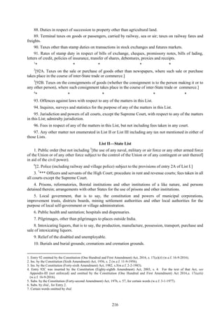 216
88. Duties in respect of succession to property other than agricultural land.
89. Terminal taxes on goods or passengers, carried by railway, sea or air; taxes on railway fares and
freights.
90. Taxes other than stamp duties on transactions in stock exchanges and futures markets.
91. Rates of stamp duty in respect of bills of exchange, cheques, promissory notes, bills of lading,
letters of credit, policies of insurance, transfer of shares, debentures, proxies and receipts.
1
* * * * *
2
[92A. Taxes on the sale or purchase of goods other than newspapers, where such sale or purchase
takes place in the course of inter-State trade or commerce.]
3
[92B. Taxes on the consignments of goods (whether the consignment is to the person making it or to
any other person), where such consignment takes place in the course of inter-State trade or commerce.]
4
* * * * *
93. Offences against laws with respect to any of the matters in this List.
94. Inquires, surveys and statistics for the purpose of any of the matters in this List.
95. Jurisdiction and powers of all courts, except the Supreme Court, with respect to any of the matters
in this List; admiralty jurisdiction.
96. Fees in respect of any of the matters in this List, but not including fees taken in any court.
97. Any other matter not enumerated in List II or List III including any tax not mentioned in either of
those Lists.
List II—State List
1. Public order (but not including 5
[the use of any naval, military or air force or any other armed force
of the Union or of any other force subject to the control of the Union or of any contingent or unit thereof]
in aid of the civil power).
6
[2. Police (including railway and village police) subject to the provisions of entry 2A of List I.]
3. 7
*** Officers and servants of the High Court; procedure in rent and revenue courts; fees taken in all
all courts except the Supreme Court.
4. Prisons, reformatories, Borstal institutions and other institutions of a like nature, and persons
detained therein; arrangements with other States for the use of prisons and other institutions.
5. Local government, that is to say, the constitution and powers of municipal corporations,
improvement trusts, districts boards, mining settlement authorities and other local authorities for the
purpose of local self-government or village administration.
6. Public health and sanitation; hospitals and dispensaries.
7. Pilgrimages, other than pilgrimages to places outside India.
8. Intoxicating liquors, that is to say, the production, manufacture, possession, transport, purchase and
sale of intoxicating liquors.
9. Relief of the disabled and unemployable.
10. Burials and burial grounds; cremations and cremation grounds.
1. Entry 92 omitted by the Constitution (One Hundred and First Amendment) Act, 2016, s. 17(a)(ii) (w.e.f. 16-9-2016).
2. Ins. by the Constitution (Sixth Amendment) Act, 1956, s. 2 (w.e.f. 11-9-1956).
3. Ins. by the Constitution (Forty-sixth Amendment) Act, 1982, s.5(w.e.f. 2-2-1983).
4. Entry 92C was inserted by the Constitution (Eighty-eighth Amendment) Act, 2003, s. 4. For the text of that Act, see
Appendix-III (not enforced) and omitted by the Constitution (One Hundred and First Amendment) Act 2016,s. 17(a)(ii)
(w.e.f. 16-9-2016).
5. Subs. by the Constitution (Forty-second Amendment) Act, 1976, s. 57, for certain words (w.e.f. 3-1-1977).
6. Subs. by ibid., for Entry 2.
7. Certain words omitted by ibid.
 