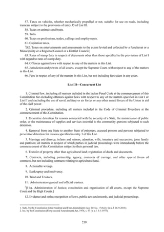 219
57. Taxes on vehicles, whether mechanically propelled or not, suitable for use on roads, including
tramcars subject to the provisions of entry 35 of List III.
58. Taxes on animals and boats.
59. Tolls.
60. Taxes on professions, trades, callings and employments.
61. Capitation taxes.
1
[62. Taxes on entertainments and amusements to the extent levied and collected by a Panchayat or a
Municipality or a Regional Council or a District Council.]
63. Rates of stamp duty in respect of documents other than those specified in the provisions of List I
with regard to rates of stamp duty.
64. Offences against laws with respect to any of the matters in this List.
65. Jurisdiction and powers of all courts, except the Supreme Court, with respect to any of the matters
in this List.
66. Fees in respect of any of the matters in this List, but not including fees taken in any court.
List III—Concurrent List
1. Criminal law, including all matters included in the Indian Penal Code at the commencement of this
Constitution but excluding offences against laws with respect to any of the matters specified in List I or
List II and excluding the use of naval, military or air forces or any other armed forces of the Union in aid
of the civil power.
2. Criminal procedure, including all matters included in the Code of Criminal Procedure at the
commencement of this Constitution.
3. Preventive detention for reasons connected with the security of a State, the maintenance of public
order, or the maintenance of supplies and services essential to the community; persons subjected to such
detention.
4. Removal from one State to another State of prisoners, accused persons and persons subjected to
preventive detention for reasons specified in entry 3 of this List.
5. Marriage and divorce; infants and minors; adoption; wills, intestacy and succession; joint family
and partition; all matters in respect of which parties in judicial proceedings were immediately before the
commencement of this Constitution subject to their personal law.
6. Transfer of property other than agricultural land; registration of deeds and documents.
7. Contracts, including partnership, agency, contracts of carriage, and other special forms of
contracts, but not including contracts relating to agricultural land.
8. Actionable wrongs.
9. Bankruptcy and insolvency.
10. Trust and Trustees.
11. Administrators-general and official trustees.
2
[11A. Administration of Justice; constitution and organisation of all courts, except the Supreme
Court and the High Courts.]
12. Evidence and oaths; recognition of laws, public acts and records, and judicial proceedings.
1. Subs. by the Constitution (One Hundred and First Amendment) Act, 2016,s. 17(b)(iv) (w.e.f. 16-9-2016).
2. Ins. by the Constitution (Forty-second Amendment) Act, 1976, s. 57 (w.e.f. 3-1-1977).
 