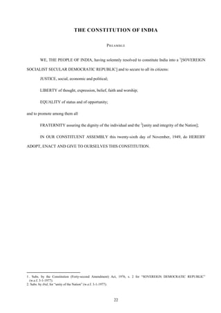 22
THE CONSTITUTION OF INDIA
PREAMBLE
WE, THE PEOPLE OF INDIA, having solemnly resolved to constitute India into a 1
[SOVEREIGN
SOCIALIST SECULAR DEMOCRATIC REPUBLIC] and to secure to all its citizens:
JUSTICE, social, economic and political;
LIBERTY of thought, expression, belief, faith and worship;
EQUALITY of status and of opportunity;
and to promote among them all
FRATERNITY assuring the dignity of the individual and the 2
[unity and integrity of the Nation];
IN OUR CONSTITUENT ASSEMBLY this twenty-sixth day of November, 1949, do HEREBY
ADOPT, ENACT AND GIVE TO OURSELVES THIS CONSTITUTION.
1 . Subs. by the Constitution (Forty-second Amendment) Act, 1976, s. 2 for ―SOVEREIGN DEMOCRATIC REPUBLIC‖
(w.e.f. 3-1-1977).
2. Subs. by ibid, for ―unity of the Nation‖ (w.e.f. 3-1-1977).
 