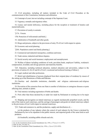 220
13. Civil procedure, including all matters included in the Code of Civil Procedure at the
commencement of this Constitution, limitation and arbitration.
14. Contempt of court, but not including contempt of the Supreme Court.
15. Vagrancy; nomadic and migratory tribes.
16. Lunacy and mental deficiency, including places for the reception or treatment of lunatics and
mental deficients.
17. Prevention of cruelty to animals.
1
[17A. Forests.
17B. Protection of wild animals and birds.]
18. Adulteration of foodstuffs and other goods.
19. Drugs and poisons, subject to the provisions of entry 59 of List I with respect to opium.
20. Economic and social planning.
1
[20A. Population control and family planning.]
21. Commercial and industrial monopolies, combines and trusts.
22. Trade unions; industrial and labour disputes.
23. Social security and social insurance; employment and unemployment.
24. Welfare of labour including conditions of work, provident funds, employers' liability, workmen's
compensation, invalidity and old age pensions and maternity benefits.
2
[25. Education, including technical education, medical education and universities, subject to the
provisions of entries 63, 64, 65 and 66 of List I; vocational and technical training of labour.]
26. Legal, medical and other professions.
27. Relief and rehabilitation of persons displaced from their original place of residence by reason of
the setting up of the Dominions of India and Pakistan.
28. Charities and charitable institutions, charitable and religious endowments and religious
institutions.
29. Prevention of the extension from one State to another of infectious or contagious diseases or pests
affecting men, animals or plants.
30. Vital statistics including registration of births and deaths.
31. Ports other than those declared by or under law made by Parliament or existing law to be major
ports.
32. Shipping and navigation on inland waterways as regards mechanically propelled vessels, and the
rule of the road on such waterways, and the carriage of passengers and goods on inland waterways subject
to the provisions of List I with respect to national waterways.
3
[33. Trade and commerce in, and the production, supply and distribution of,—
(a) the products of any industry where the control of such industry by the Union is declared by
Parliament by law to be expedient in the public interest, and imported goods of the same kind as such
products;
(b) foodstuffs, including edible oilseeds and oils;
1. Ins. by the Constitution (Forty-second Amendment) Act, 1976, s. 57 (w.e.f. 3-1-1977).
2. Subs. by ibid., for entry 25.
3. Subs. by the Constitution (Third Amendment) Act, 1954, s. 2 (w.e.f. 22-2-1955).
 