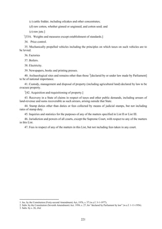 221
(c) cattle fodder, including oilcakes and other concentrates;
(d) raw cotton, whether ginned or unginned, and cotton seed; and
(e) raw jute.]
1
[33A. Weights and measures except establishment of standards.]
34. Price control.
35. Mechanically propelled vehicles including the principles on which taxes on such vehicles are to
be levied.
36. Factories
37. Boilers.
38. Electricity.
39. Newspapers, books and printing presses.
40. Archaeological sites and remains other than those 2
[declared by or under law made by Parliament]
to be of national importance.
41. Custody, management and disposal of property (including agricultural land) declared by law to be
evacuee property.
3
[42. Acquisition and requisitioning of property.]
43. Recovery in a State of claims in respect of taxes and other public demands, including arrears of
land-revenue and sums recoverable as such arrears, arising outside that State.
44. Stamp duties other than duties or fees collected by means of judicial stamps, but not including
rates of stamp duty.
45. Inquiries and statistics for the purposes of any of the matters specified in List II or List III.
46. Jurisdiction and powers of all courts, except the Supreme Court, with respect to any of the matters
in this List.
47. Fees in respect of any of the matters in this List, but not including fees taken in any court.
1. Ins. by the Constitution (Forty-second Amendment) Act, 1976, s. 57 (w.e.f. 3-1-1977).
2. Subs. by the Constitution (Seventh Amendment) Act, 1956, s. 27, for ―declared by Parliament by law‖ (w.e.f. 1-11-1956).
3. Subs. by s. 26, ibid.
 