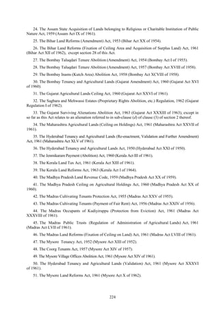 224
24. The Assam State Acquisition of Lands belonging to Religious or Charitable Institution of Public
Nature Act, 1959 (Assam Act IX of 1961).
25. The Bihar Land Reforms (Amendment) Act, 1953 (Bihar Act XX of 1954).
26. The Bihar Land Reforms (Fixation of Ceiling Area and Acquisition of Surplus Land) Act, 1961
(Bihar Act XII of 1962), except section 28 of this Act.
27. The Bombay Taluqdari Tenure Abolition (Amendment) Act, 1954 (Bombay Act I of 1955).
28. The Bombay Taluqdari Tenure Abolition (Amendment) Act, 1957 (Bombay Act XVIII of 1958).
29. The Bombay Inams (Kutch Area) Abolition Act, 1958 (Bombay Act XCVIII of 1958).
30. The Bombay Tenancy and Agricultural Lands (Gujarat Amendment) Act, 1960 (Gujarat Act XVI
of 1960).
31. The Gujarat Agricultural Lands Ceiling Act, 1960 (Gujarat Act XXVI of 1961).
32. The Sagbara and Mehwassi Estates (Proprietary Rights Abolition, etc.) Regulation, 1962 (Gujarat
Regulation I of 1962).
33. The Gujarat Surviving Alienations Abolition Act, 1963 (Gujarat Act XXXIII of 1963), except in
so far as this Act relates to an alienation referred to in sub-clause (d) of clause (3) of section 2 thereof.
34. The Maharashtra Agricultural Lands (Ceiling on Holdings) Act, 1961 (Maharashtra Act XXVII of
1961).
35. The Hyderabad Tenancy and Agricultural Lands (Re-enactment, Validation and Further Amendment)
Act, 1961 (Maharashtra Act XLV of 1961).
36. The Hyderabad Tenancy and Agricultural Lands Act, 1950 (Hyderabad Act XXI of 1950).
37. The Jenmikaram Payment (Abolition) Act, 1960 (Kerala Act III of 1961).
38. The Kerala Land Tax Act, 1961 (Kerala Act XIII of 1961).
39. The Kerala Land Reforms Act, 1963 (Kerala Act I of 1964).
40. The Madhya Pradesh Land Revenue Code, 1959 (Madhya Pradesh Act XX of 1959).
41. The Madhya Pradesh Ceiling on Agricultural Holdings Act, 1960 (Madhya Pradesh Act XX of
1960).
42. The Madras Cultivating Tenants Protection Act, 1955 (Madras Act XXV of 1955).
43. The Madras Cultivating Tenants (Payment of Fair Rent) Act, 1956 (Madras Act XXIV of 1956).
44. The Madras Occupants of Kudiyiruppu (Protection from Eviction) Act, 1961 (Madras Act
XXXVIII of 1961).
45. The Madras Public Trusts (Regulation of Administration of Agricultural Lands) Act, 1961
(Madras Act LVII of 1961).
46. The Madras Land Reforms (Fixation of Ceiling on Land) Act, 1961 (Madras Act LVIII of 1961).
47. The Mysore Tenancy Act, 1952 (Mysore Act XIII of 1952).
48. The Coorg Tenants Act, 1957 (Mysore Act XIV of 1957).
49. The Mysore Village Offices Abolition Act, 1961 (Mysore Act XIV of 1961).
50. The Hyderabad Tenancy and Agricultural Lands (Validation) Act, 1961 (Mysore Act XXXVI
of 1961).
51. The Mysore Land Reforms Act, 1961 (Mysore Act X of 1962).
 