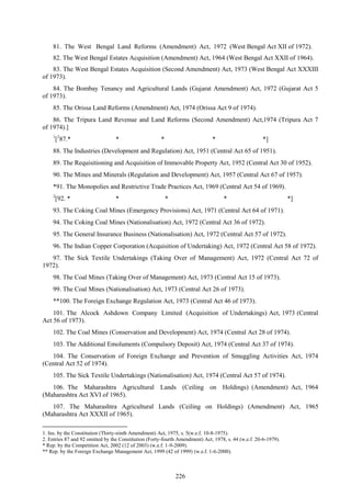 226
81. The West Bengal Land Reforms (Amendment) Act, 1972 (West Bengal Act XII of 1972).
82. The West Bengal Estates Acquisition (Amendment) Act, 1964 (West Bengal Act XXII of 1964).
83. The West Bengal Estates Acquisition (Second Amendment) Act, 1973 (West Bengal Act XXXIII
of 1973).
84. The Bombay Tenancy and Agricultural Lands (Gujarat Amendment) Act, 1972 (Gujarat Act 5
of 1973).
85. The Orissa Land Reforms (Amendment) Act, 1974 (Orissa Act 9 of 1974).
86. The Tripura Land Revenue and Land Reforms (Second Amendment) Act,1974 (Tripura Act 7
of 1974).]
1
[2
87.* * * * *]
88. The Industries (Development and Regulation) Act, 1951 (Central Act 65 of 1951).
89. The Requisitioning and Acquisition of Immovable Property Act, 1952 (Central Act 30 of 1952).
90. The Mines and Minerals (Regulation and Development) Act, 1957 (Central Act 67 of 1957).
*91. The Monopolies and Restrictive Trade Practices Act, 1969 (Central Act 54 of 1969).
2
[92. * * * * *]
93. The Coking Coal Mines (Emergency Provisions) Act, 1971 (Central Act 64 of 1971).
94. The Coking Coal Mines (Nationalisation) Act, 1972 (Central Act 36 of 1972).
95. The General Insurance Business (Nationalisation) Act, 1972 (Central Act 57 of 1972).
96. The Indian Copper Corporation (Acquisition of Undertaking) Act, 1972 (Central Act 58 of 1972).
97. The Sick Textile Undertakings (Taking Over of Management) Act, 1972 (Central Act 72 of
1972).
98. The Coal Mines (Taking Over of Management) Act, 1973 (Central Act 15 of 1973).
99. The Coal Mines (Nationalisation) Act, 1973 (Central Act 26 of 1973).
**100. The Foreign Exchange Regulation Act, 1973 (Central Act 46 of 1973).
101. The Alcock Ashdown Company Limited (Acquisition of Undertakings) Act, 1973 (Central
Act 56 of 1973).
102. The Coal Mines (Conservation and Development) Act, 1974 (Central Act 28 of 1974).
103. The Additional Emoluments (Compulsory Deposit) Act, 1974 (Central Act 37 of 1974).
104. The Conservation of Foreign Exchange and Prevention of Smuggling Activities Act, 1974
(Central Act 52 of 1974).
105. The Sick Textile Undertakings (Nationalisation) Act, 1974 (Central Act 57 of 1974).
106. The Maharashtra Agricultural Lands (Ceiling on Holdings) (Amendment) Act, 1964
(Maharashtra Act XVI of 1965).
107. The Maharashtra Agricultural Lands (Ceiling on Holdings) (Amendment) Act, 1965
(Maharashtra Act XXXII of 1965).
1. Ins. by the Constitution (Thirty-ninth Amendment) Act, 1975, s. 5(w.e.f. 10-8-1975).
2. Entries 87 and 92 omitted by the Constitution (Forty-fourth Amendment) Act, 1978, s. 44 (w.e.f. 20-6-1979).
* Rep. by the Competition Act, 2002 (12 of 2003) (w.e.f. 1-9-2009).
** Rep. by the Foreign Exchange Management Act, 1999 (42 of 1999) (w.e.f. 1-6-2000).
 