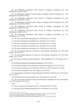 227
108. The Maharashtra Agricultural Lands (Ceiling on Holdings) (Amendment) Act, 1968
(Maharashtra Act XVI of 1968).
109. The Maharashtra Agricultural Lands (Ceiling on Holdings) (Second Amendment) Act, 1968
(Maharashtra Act XXXIII of 1968).
110. The Maharashtra Agricultural Lands (Ceiling on Holdings) (Amendment) Act, 1969
(Maharashtra Act XXXVII of 1969).
111. The Maharashtra Agricultural Lands (Ceiling on Holdings) (Second Amendment) Act, 1969
(Maharashtra Act XXXVIII of 1969).
112. The Maharashtra Agricultural Lands (Ceiling on Holdings) (Amendment) Act, 1970
(Maharashtra Act XXVII of 1970).
113. The Maharashtra Agricultural Lands (Ceiling on Holdings) (Amendment) Act, 1972
(Maharashtra Act XIII of 1972).
114. The Maharashtra Agricultural Lands (Ceiling on Holdings) (Amendment) Act, 1973
(Maharashtra Act L of 1973).
115. The Orissa Land Reforms (Amendment) Act, 1965 (Orissa Act 13 of 1965).
116. The Orissa Land Reforms (Amendment) Act, 1966 (Orissa Act 8 of 1967).
117. The Orissa Land Reforms (Amendment) Act, 1967 (Orissa Act 13 of 1967).
118. The Orissa Land Reforms (Amendment) Act, 1969 (Orissa Act 13 of 1969).
119. The Orissa Land Reforms (Amendment) Act, 1970 (Orissa Act 18 of 1970).
120. The Uttar Pradesh Imposition of Ceiling on Land Holdings (Amendment) Act, 1972 (Uttar
Pradesh Act 18 of 1973).
121. The Uttar Pradesh Imposition of Ceiling on Land Holdings (Amendment) Act, 1974 (Uttar
Pradesh Act 2 of 1975).
122. The Tripura Land Revenue and Land Reforms (Third Amendment) Act, 1975 (Tripura Act 3 of
1975).
123.The Dadra and Nagar Haveli Land Reforms Regulation, 1971 (3 of 1971).
124. The Dadra and Nagar Haveli Land Reforms (Amendment) Regulation, 1973 (5 of 1973).]
1
[125. Section 66A and Chapter IVA of the Motor Vehicles Act, 1939* (Central Act 4 of 1939).
126. The Essential Commodities Act, 1955 (Central Act 10 of 1955).
127. The Smugglers and Foreign Exchange Manipulators (Forfeiture of Property) Act, 1976 (Central
Act 13 of 1976).
128. The Bonded Labour System (Abolition) Act, 1976 (Central Act 19 of 1976).
129. The Conservation of Foreign Exchange and Prevention of Smuggling Activities (Amendment)
Act, 1976 (Central Act 20 of 1976).
2
[130.* * * * *]
131. The Levy Sugar Price Equalisation Fund Act, 1976 (Central Act 31 of 1976).
132. The Urban Land (Ceiling and Regulation) Act, 1976 (Central Act 33 of 1976).
1. Entries 125 to 188 ins. by the Constitution (Fortieth Amendment) Act, 1976, s. 3 (w.e.f. 27-5-1976).
* See now the relevant provisions of the Motor Vehicles Act, 1988 (59 of 1988).
2. Entry 130 omitted by the Constitution (Forty-fourth Amendment) Act, 1978, s. 44(w.e.f. 20-6-1979).
 