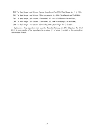 234
280. The West Bengal Land Reforms (Second Amendment) Act, 1986 (West Bengal Act 19 of 1986).
281. The West Bengal Land Reforms (Third Amendment) Act, 1986 (West Bengal Act 35 of 1986).
282. The West Bengal Land Reforms (Amendment) Act, 1989 (West Bengal Act 23 of 1989).
283. The West Bengal Land Reforms (Amendment) Act, 1990 (West Bengal Act 24 of 1990).
284. The West Bengal Land Reforms Tribunal Act, 1991 (West Bengal Act 12 of 1991).]
Explanation.—Any acquisition made under the Rajasthan Tenancy Act, 1955 (Rajasthan Act III of
1955), in contravention of the second proviso to clause (1) of article 31A shall, to the extent of the
contravention, be void.
 