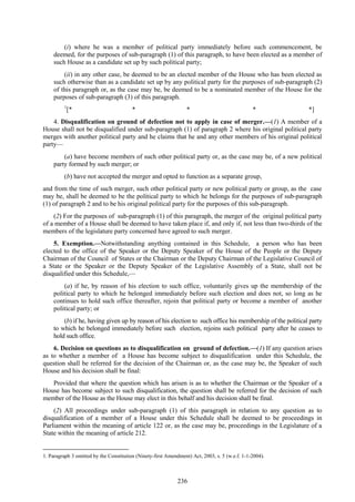 236
(i) where he was a member of political party immediately before such commencement, be
deemed, for the purposes of sub-paragraph (1) of this paragraph, to have been elected as a member of
such House as a candidate set up by such political party;
(ii) in any other case, be deemed to be an elected member of the House who has been elected as
such otherwise than as a candidate set up by any political party for the purposes of sub-paragraph (2)
of this paragraph or, as the case may be, be deemed to be a nominated member of the House for the
purposes of sub-paragraph (3) of this paragraph.
1
[* * * * *]
4. Disqualification on ground of defection not to apply in case of merger.—(1) A member of a
House shall not be disqualified under sub-paragraph (1) of paragraph 2 where his original political party
merges with another political party and he claims that he and any other members of his original political
party—
(a) have become members of such other political party or, as the case may be, of a new political
party formed by such merger; or
(b) have not accepted the merger and opted to function as a separate group,
and from the time of such merger, such other political party or new political party or group, as the case
may be, shall be deemed to be the political party to which he belongs for the purposes of sub-paragraph
(1) of paragraph 2 and to be his original political party for the purposes of this sub-paragraph.
(2) For the purposes of sub-paragraph (1) of this paragraph, the merger of the original political party
of a member of a House shall be deemed to have taken place if, and only if, not less than two-thirds of the
members of the legislature party concerned have agreed to such merger.
5. Exemption.—Notwithstanding anything contained in this Schedule, a person who has been
elected to the office of the Speaker or the Deputy Speaker of the House of the People or the Deputy
Chairman of the Council of States or the Chairman or the Deputy Chairman of the Legislative Council of
a State or the Speaker or the Deputy Speaker of the Legislative Assembly of a State, shall not be
disqualified under this Schedule,—
(a) if he, by reason of his election to such office, voluntarily gives up the membership of the
political party to which he belonged immediately before such election and does not, so long as he
continues to hold such office thereafter, rejoin that political party or become a member of another
political party; or
(b) if he, having given up by reason of his election to such office his membership of the political party
to which he belonged immediately before such election, rejoins such political party after he ceases to
hold such office.
6. Decision on questions as to disqualification on ground of defection.—(1) If any question arises
as to whether a member of a House has become subject to disqualification under this Schedule, the
question shall be referred for the decision of the Chairman or, as the case may be, the Speaker of such
House and his decision shall be final:
Provided that where the question which has arisen is as to whether the Chairman or the Speaker of a
House has become subject to such disqualification, the question shall be referred for the decision of such
member of the House as the House may elect in this behalf and his decision shall be final.
(2) All proceedings under sub-paragraph (1) of this paragraph in relation to any question as to
disqualification of a member of a House under this Schedule shall be deemed to be proceedings in
Parliament within the meaning of article 122 or, as the case may be, proceedings in the Legislature of a
State within the meaning of article 212.
1. Paragraph 3 omitted by the Constitution (Ninety-first Amendment) Act, 2003, s. 5 (w.e.f. 1-1-2004).
 