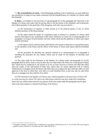 237
*7. Bar of jurisdiction of courts.—Notwithstanding anything in this Constitution, no court shall have
any jurisdiction in respect of any matter connected with the disqualification of a member of a House under
this Schedule.
8. Rules.—(1) Subject to the provisions of sub-paragraph (2) of this paragraph, the Chairman or the
Speaker of a House may make rules for giving effect to the provisions of this Schedule, and in particular,
and without prejudice to the generality of the foregoing, such rules may provide for—
(a) the maintenance of registers or other records as to the political parties, if any, to which
different members of the House belong;
(b) the report which the leader of a legislature party in relation to a member of a House shall
furnish with regard to any condonation of the nature referred to in clause (b) of sub-paragraph (1) of
paragraph 2 in respect of such member, the time within which and the authority to whom such report
shall be furnished;
(c) the reports which a political party shall furnish with regard to admission to such political party
of any members of the House and the officer of the House to whom such reports shall be furnished;
and
(d) the procedure for deciding any question referred to in sub-paragraph (1) of paragraph 6
including the procedure for any inquiry which may be made for the purpose of deciding such
question.
(2) The rules made by the Chairman or the Speaker of a House under sub-paragraph (1) of this
paragraph shall be laid as soon as may be after they are made before the House for a total period of thirty
days which may be comprised in one session or in two or more successive sessions and shall take effect
upon the expiry of the said period of thirty days unless they are sooner approved with or without
modifications or disapproved by the House and where they are so approved, they shall take effect on such
approval in the form in which they were laid or in such modified form, as the case may be, and where
they are so disapproved, they shall be of no effect.
(3) The Chairman or the Speaker of a House may, without prejudice to the provisions of article 105
or, as the case may be, article 194, and to any other power which he may have under this Constitution
direct that any wilful contravention by any person of the rules made under this paragraph may be dealt
with in the same manner as a breach of privilege of the House.]
* Paragraph 7 declared invalid for want of ratification in accordance with the proviso to cl. (2) of article 368 as per majority
opinion in Kihoto Hollohon Vs. Zachilhu and others AIR 1993 SC 412.
 