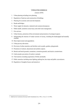 239
1
[TWELFTH SCHEDULE
(Article 243W)
1. Urban planning including town planning.
2. Regulation of land-use and construction of buildings.
3. Planning for economic and social development.
4. Roads and bridges.
5. Water supply for domestic, industrial and commercial purposes.
6. Public health, sanitation conservancy and solid waste management.
7. Fire services.
8. Urban forestry, protection of the environment and promotion of ecological aspects.
9. Safeguarding the interests of weaker sections of society, including the handicapped and mentally
retarded.
10. Slum improvement and upgradation.
11. Urban poverty alleviation.
12. Provision of urban amenities and facilities such as parks, gardens, playgrounds.
13. Promotion of cultural, educational and aesthetic aspects.
14. Burials and burial grounds; cremations, cremation grounds; and electric crematoriums.
15. Cattle pounds; prevention of cruelty to animals.
16. Vital statistics including registration of births and deaths.
17. Public amenities including street lighting, parking lots, bus stops and public conveniences.
18. Regulation of slaughter houses and tanneries.]
1. Added by the Constitution (Seventy-fourth Amendment) Act, 1992, s. 4 (w.e.f. 1-6-1993).
 