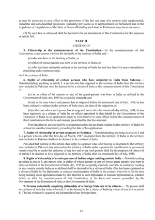 24
as may be necessary to give effect to the provisions of the law and may also contain such supplemental,
incidental and consequential provisions (including provisions as to representation in Parliament and in the
Legislature or Legislatures of the State or States affected by such law) as Parliament may deem necessary.
(2) No such law as aforesaid shall be deemed to be an amendment of this Constitution for the purposes
of article 368.
PART II
CITIZENSHIP
5. Citizenship at the commencement of the Constitution.—At the commencement of this
Constitution, every person who has his domicile in the territory of India and—
(a) who was born in the territory of India; or
(b) either of whose parents was born in the territory of India; or
(c) who has been ordinarily resident in the territory of India for not less than five years immediately
preceding such commencement,
shall be a citizen of India.
6. Rights of citizenship of certain persons who have migrated to India from Pakistan.—
Notwithstanding anything in article 5, a person who has migrated to the territory of India from the territory
now included in Pakistan shall be deemed to be a citizen of India at the commencement of this Constitution
if—
(a) he or either of his parents or any of his grand-parents was born in India as defined in the
Government of India Act, 1935 (as originally enacted); and
(b) (i) in the case where such person has so migrated before the nineteenth day of July, 1948, he has
been ordinarily resident in the territory of India since the date of his migration, or
(ii) in the case where such person has so migrated on or after the nineteenth day of July, 1948, he has
been registered as a citizen of India by an officer appointed in that behalf by the Government of the
Dominion of India on an application made by him therefor to such officer before the commencement of
this Constitution in the form and manner prescribed by that Government:
Provided that no person shall be so registered unless he has been resident in the territory of India for
at least six months immediately preceding the date of his application.
7. Rights of citizenship of certain migrants to Pakistan.—Notwithstanding anything in articles 5 and
6, a person who has after the first day of March, 1947, migrated from the territory of India to the territory
now included in Pakistan shall not be deemed to be a citizen of India:
Provided that nothing in this article shall apply to a person who, after having so migrated to the territory
now included in Pakistan, has returned to the territory of India under a permit for resettlement or permanent
return issued by or under the authority of any law and every such person shall for the purposes of clause (b)
of article 6 be deemed to have migrated to the territory of India after the nineteenth day of July, 1948.
8. Rights of citizenship of certain persons of Indian origin residing outside India.—Notwithstanding
anything in article 5, any person who or either of whose parents or any of whose grand-parents was born in
India as defined in the Government of India Act, 1935 (as originally enacted), and who is ordinarily residing
in any country outside India as so defined shall be deemed to be a citizen of India if he has been registered as
a citizen of India by the diplomatic or consular representative of India in the country where he is for the time
being residing on an application made by him therefor to such diplomatic or consular representative, whether
before or after the commencement of this Constitution, in the form and manner prescribed by the
Government of the Dominion of India or the Government of India.
9. Persons voluntarily acquiring citizenship of a foreign State not to be citizens.— No person shall
be a citizen of India by virtue of article 5, or be deemed to be a citizen of India by virtue of article 6 or article
8, if he has voluntarily acquired the citizenship of any foreign State.
 