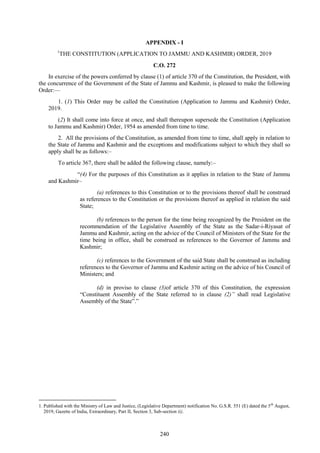 240
APPENDIX - I
1
THE CONSTITUTION (APPLICATION TO JAMMU AND KASHMIR) ORDER, 2019
C.O. 272
In exercise of the powers conferred by clause (1) of article 370 of the Constitution, the President, with
the concurrence of the Government of the State of Jammu and Kashmir, is pleased to make the following
Order:—
1. (1) This Order may be called the Constitution (Application to Jammu and Kashmir) Order,
2019.
(2) It shall come into force at once, and shall thereupon supersede the Constitution (Application
to Jammu and Kashmir) Order, 1954 as amended from time to time.
2. All the provisions of the Constitution, as amended from time to time, shall apply in relation to
the State of Jammu and Kashmir and the exceptions and modifications subject to which they shall so
apply shall be as follows:–
To article 367, there shall be added the following clause, namely:–
―(4) For the purposes of this Constitution as it applies in relation to the State of Jammu
and Kashmir–
(a) references to this Constitution or to the provisions thereof shall be construed
as references to the Constitution or the provisions thereof as applied in relation the said
State;
(b) references to the person for the time being recognized by the President on the
recommendation of the Legislative Assembly of the State as the Sadar-i-Riyasat of
Jammu and Kashmir, acting on the advice of the Council of Ministers of the State for the
time being in office, shall be construed as references to the Governor of Jammu and
Kashmir;
(c) references to the Government of the said State shall be construed as including
references to the Governor of Jammu and Kashmir acting on the advice of his Council of
Ministers; and
(d) in proviso to clause (3)of article 370 of this Constitution, the expression
―Constituent Assembly of the State referred to in clause (2)” shall read Legislative
Assembly of the State‖.‖
1. Published with the Ministry of Law and Justice, (Legislative Department) notification No. G.S.R. 551 (E) dated the 5th
August,
2019, Gazette of India, Extraordinary, Part II, Section 3, Sub-section (i).
 