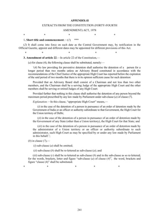 241
APPENDIX-II
EXTRACTS FROM THE CONSTITUTION (FORTY-FOURTH
AMENDMENT) ACT, 1978
* * * * *
1. Short title and commencement.—(1) ***
(2) It shall come into force on such date as the Central Government may, by notification in the
Official Gazette, appoint and different dates may be appointed for different provisions of this Act.
* * * * *
3. Amendment of article 22.—In article 22 of the Constitution,—
(a) for clause (4), the following clause shall be substituted, namely:—
‗(4) No law providing for preventive detention shall authorise the detention of a person for a
longer period than two months unless an Advisory Board constituted in accordance with the
recommendations of the Chief Justice of the appropriate High Court has reported before the expiration
of the said period of two months that there is in its opinion sufficient cause for such detention:
Provided that an Advisory Board shall consist of a Chairman and not less than two other
members, and the Chairman shall be a serving Judge of the appropriate High Court and the other
members shall be serving or retired Judges of any High Court:
Provided further that nothing in this clause shall authorise the detention of any person beyond the
maximum period prescribed by any law made by Parliament under sub-clause (a) of clause (7).
Explanation.—In this clause, ―appropriate High Court‖ means,—
(i) in the case of the detention of a person in pursuance of an order of detention made by the
Government of India or an officer or authority subordinate to that Government, the High Court for
the Union territory of Delhi;
(ii) in the case of the detention of a person in pursuance of an order of detention made by
the Government of any State (other than a Union territory), the High Court for that State; and
(iii) in the case of the detention of a person in pursuance of an order of detention made by
the administrator of a Union territory or an officer or authority subordinate to such
administrator, such High Court as may be specified by or under any law made by Parliament
in this behalf.‘;
(b) in clause (7),—
(i) sub-clause (a) shall be omitted;
(ii) sub-clause (b) shall be re-lettered as sub-clause (a); and
(iii) sub-clause (c) shall be re-lettered as sub-clause (b) and in the sub-clause as so re-lettered,
for the words, brackets, letter and figure ―sub-clause (a) of clause (4)‖, the word, brackets and
figure ―clause (4)‖ shall be substituted.
* * * * *
 