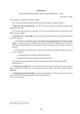 242
APPENDIX-III
THE CONSTITUTION (EIGHTY-EIGHTH AMENDMENT)ACT, 2003
[15th January, 2004.]
An Act further to amend the Constitution of India.
BE it enacted by Parliament in the Fifty-fourth Year of the Republic of India as follows:—
1. Short title and Commencement.—(1) This Act may be called the Constitution (Eighty-eighth
Amendment) Act, 2003.
(2) It shall come into force on such date
as the Central Government may, by notification in the
Official Gazette, appoint.
2. Insertion of new article 268A.—After article 268 of the Constitution, the following article shall
be inserted, namely:—
―268A. Service tax levied by Union and collected and appropriated by the Union and the
States.—(1) Taxes on services shall be levied by the Government of India and such tax shall be
collected and appropriated by the Government of India and the States in the manner provided in
clause (2).
(2) The proceeds in any financial year of any such tax levied in accordance with the provisions of
clause (1) shall be—
(a) collected by the Government of India and the States;
(b) appropriated by the Government of India and the States,
in accordance with such principles of collection and appropriation as may be formulated by
Parliament by law.‖.
3. Amendment of article 270.—In article 270 of the Constitution, in clause (1), for the words and
figures ―articles 268 and 269‖, the words, figures and letter ―articles 268, 268A and 269‖ shall be
substituted.
4. Amendment of Seventh Schedule.—In the Seventh Schedule to the Constitution, in List I–Union
List, after entry 92B, the following entry shall be inserted, namely:—
―92C. Taxes on services.‖.

Date of enforcement yet to be notified.
 