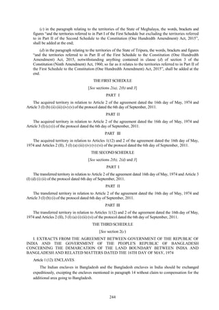 244
(c) in the paragraph relating to the territories of the State of Meghalaya, the words, brackets and
figures ―and the territories referred to in Part I of the First Schedule but excluding the territories referred
to in Part II of the Second Schedule to the Constitution (One Hundredth Amendment) Act, 2015‖,
shall be added at the end;
(d) in the paragraph relating to the territories of the State of Tripura, the words, brackets and figures
―and the territories referred to in Part II of the First Schedule to the Constitution (One Hundredth
Amendment) Act, 2015, notwithstanding anything contained in clause (d) of section 3 of the
Constitution (Ninth Amendment) Act, 1960, so far as it relates to the territories referred to in Part II of
the First Schedule to the Constitution (One Hundredth Amendment) Act, 2015‖, shall be added at the
end.
THEFIRSTSCHEDULE
[See sections 2(a), 2(b) and 3]
PART I
The acquired territory in relation to Article 2 of the agreement dated the 16th day of May, 1974 and
Article 3 (I) (b) (ii) (iii) (iv) (v) of the protocol dated the 6th day of September, 2011.
PART II
The acquired territory in relation to Article 2 of the agreement dated the 16th day of May, 1974 and
Article 3 (I) (c) (i) of the protocol dated the 6th day of September, 2011.
PART III
The acquired territory in relation to Articles 1(12) and 2 of the agreement dated the 16th day of May,
1974 and Articles 2 (II), 3 (I) (a) (iii) (iv) (v) (vi) of the protocol dated the 6th day of September, 2011.
THESECONDSCHEDULE
[See sections 2(b), 2(d) and 3]
PART I
The transferred territory in relation to Article 2 of the agreement dated 16th day of May, 1974 and Article 3
(I) (d) (i) (ii) of the protocol dated 6th day of September, 2011.
PART II
The transferred territory in relation to Article 2 of the agreement dated the 16th day of May, 1974 and
Article 3 (I) (b) (i) of the protocol dated 6th day of September, 2011.
PART III
The transferred territory in relation to Articles 1(12) and 2 of the agreement dated the 16th day of May,
1974 and Articles 2 (II), 3 (I) (a) (i) (ii) (vi) of the protocol dated the 6th day of September, 2011.
THE THIRD SCHEDULE
[See section 2(c)
I. EXTRACTS FROM THE AGREEMENT BETWEEN GOVERNMENT OF THE REPUBLIC OF
INDIA AND THE GOVERNMENT OF THE PEOPLE'S REPUBLIC OF BANGLADESH
CONCERNING THE DEMARCATION OF THE LAND BOUNDARY BETWEEN INDIA AND
BANGLADESH AND RELATED MATTERS DATED THE 16TH DAY OF MAY, 1974
Article 1 (12): ENCLAVES
The Indian enclaves in Bangladesh and the Bangladesh enclaves in India should be exchanged
expeditiously, excepting the enclaves mentioned in paragraph 14 without claim to compensation for the
additional area going to Bangladesh.
 