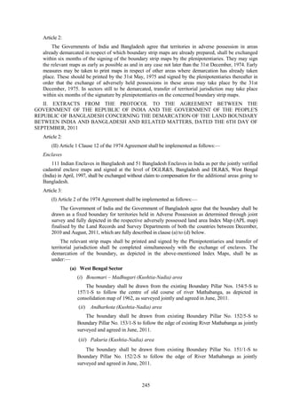 245
Article 2:
The Governments of India and Bangladesh agree that territories in adverse possession in areas
already demarcated in respect of which boundary strip maps are already prepared, shall be exchanged
within six months of the signing of the boundary strip maps by the plenipotentiaries. They may sign
the relevant maps as early as possible as and in any case not later than the 31st December, 1974. Early
measures may be taken to print maps in respect of other areas where demarcation has already taken
place. These should be printed by the 31st May, 1975 and signed by the plenipotentiaries thereafter in
order that the exchange of adversely held possessions in these areas may take place by the 31st
December, 1975. In sectors still to be demarcated, transfer of territorial jurisdiction may take place
within six months of the signature by plenipotentiaries on the concerned boundary strip maps.
II. EXTRACTS FROM THE PROTOCOL TO THE AGREEMENT BETWEEN THE
GOVERNMENT OF THE REPUBLIC OF INDIA AND THE GOVERNMENT OF THE PEOPLE'S
REPUBLIC OF BANGLADESH CONCERNING THE DEMARCATION OF THE LAND BOUNDARY
BETWEEN INDIA AND BANGLADESH AND RELATED MATTERS, DATED THE 6TH DAY OF
SEPTEMBER, 2011
Article 2:
(II) Article 1 Clause 12 of the 1974 Agreement shall be implemented as follows:—
Enclaves
111 Indian Enclaves in Bangladesh and 51 Bangladesh Enclaves in India as per the jointly verified
cadastral enclave maps and signed at the level of DGLR&S, Bangladesh and DLR&S, West Bengal
(India) in April, 1997, shall be exchanged without claim to compensation for the additional areas going to
Bangladesh.
Article 3:
(I) Article 2 of the 1974 Agreement shall be implemented as follows:—
The Government of India and the Government of Bangladesh agree that the boundary shall be
drawn as a fixed boundary for territories held in Adverse Possession as determined through joint
survey and fully depicted in the respective adversely possessed land area Index Map (APL map)
finalised by the Land Records and Survey Departments of both the countries between December,
2010 and August, 2011, which are fully described in clause (a) to (d) below.
The relevant strip maps shall be printed and signed by the Plenipotentiaries and transfer of
territorial jurisdiction shall be completed simultaneously with the exchange of enclaves. The
demarcation of the boundary, as depicted in the above-mentioned Index Maps, shall be as
under:—
(a) West Bengal Sector
(i) Bousmari – Madhugari (Kushtia-Nadia) area
The boundary shall be drawn from the existing Boundary Pillar Nos. 154/5-S to
157/1-S to follow the centre of old course of river Mathabanga, as depicted in
consolidation map of 1962, as surveyed jointly and agreed in June, 2011.
(ii) Andharkota (Kushtia-Nadia) area
The boundary shall be drawn from existing Boundary Pillar No. 152/5-S to
Boundary Pillar No. 153/1-S to follow the edge of existing River Mathabanga as jointly
surveyed and agreed in June, 2011.
(iii) Pakuria (Kushtia-Nadia) area
The boundary shall be drawn from existing Boundary Pillar No. 151/1-S to
Boundary Pillar No. 152/2-S to follow the edge of River Mathabanga as jointly
surveyed and agreed in June, 2011.
 