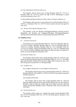 246
(iv) Char Mahishkundi (Kushtia-Nadia) area
The boundary shall be drawn from existing Boundary Pillar No. 153/1-S to
Boundary Pillar No. 153/9-S to follow the edge of River Mathabanga as jointly
surveyed and agreed in June, 2011.
(v) Haripal/Khutadah/Battoli/Sapameri/LNpur (Patari) (Naogaon-Malda) area
The boundary shall be drawn as line joining from existing Boundary Pillar No.
242/S/13, to Boundary Pillar No. 243/7-S/5 and as jointly surveyed and agreed in
June, 2011.
(vi) Berubari (Panchagarh-Jalpaiguri area)
The boundary in the area Berubari (Panchagarh-Jalpaiguri) adversely held by
Bangladesh, and Berubari and Singhapara-Khudipara (Panchagarh-Jalpaiguri),
adversely held by India shall be drawn as jointly demarcated during 1996-1998.
(b) Meghalaya Sector
(i) Lobachera-Nuncherra
The boundary from existing Boundary Pillar No. 1315/4-S to Boundary Pillar No.
1315/15-S in Lailong - Balichera, Boundary Pillar No. 1316/1-S to Boundary Pillar No.
1316/11-S in Lailong- Noonchera, Boundary Pillar No. 1317 to Boundary Pillar No.
1317/13-S in Lailong- Lahiling and Boundary Pillar No. 1318/1-S to Boundary Pillar
No. 1318/2-S in Lailong- Lobhachera shall be drawn to follow the edge of tea gardens as
jointly surveyed and agreed in December, 2010.
(ii) Pyrdiwah/ Padua Area
The boundary shall be drawn from existing Boundary Pillar No. 1270/1-S as per
jointly surveyed and mutually agreed line till Boundary Pillar No. 1271/1-T. The Parties
agree that the Indian Nationals from Pyrdiwah village shall be allowed to draw water
from Piyang River near point No. 6 of the agreed Map.
(iii) Lyngkhat Area
(aa) Lyngkhat-I/Kulumcherra and Lyngkhat-II/ Kulumcherra
The boundary shall be drawn from existing Boundary Pillar No. 1264/4-S to
Boundary Pillar No. 1265 and BP No. 1265/6-S to 1265/9-S as per jointly surveyed and
mutually agreed line.
(ab) Lyngkhat-III/Sonarhat
The boundary shall be drawn from existing Boundary Pillar No. 1266/13-S
along the nallah southwards till it meets another nallah in the east-west direction,
thereafter it shall run along the northern edge of the nallah in east till it meets the
existing International Boundary north of Reference Pillar Nos.1267/4-R-B and
1267/3-R-I.
(iv) Dawki/Tamabil area
The boundary shall be drawn by a straight line joining existing Boundary Pillar
Nos. 1275/1-S to Boundary Pillar Nos. 1275/7-S. The Parties agree to fencing on ‗zero
line‘ in this area.
 