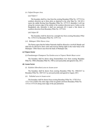 247
(v) Naljuri/Sreepur Area
(aa) Naljuri I
The boundary shall be a line from the existing Boundary Pillar No. 1277/2-S in
southern direction up to three plots as depicted in the strip Map No. 166 till it
meets the nallah flowing from Boundary Pillar No. 1277/5-T, thereafter it will run
along the western edge of the nallah in the southern direction up to 2 plots on the
Bangladesh side, thereafter it shall run eastwards till it meets a line drawn in
southern direction from Boundary Pillar No. 1277/4-S.
(ab) Naljuri III
The boundary shall be drawn by a straight line from existing Boundary Pillar
No. 1278/2-S to Boundary Pillar No. 1279/ 3-S.
(vi) Muktapur/ Dibir Hawor Area
The Parties agree that the Indian Nationals shall be allowed to visit Kali Mandir and
shall also be allowed to draw water and exercise fishing rights in the water body in the
Muktapur / Dibir Hawor area from the bank of Muktapur side.
(c) Tripura Sector
(i) Chandannagar-Champarai Tea Garden area in Tripura/ Moulvi Bazar sector
The boundary shall be drawn along Sonaraichhera river from existing Boundary
Pillar No. 1904 to Boundary Pillar No. 1905 as surveyed jointly and agreed in July, 2011.
(d) Assam Sector
(i) Kalabari (Boroibari) area in Assam sector
The boundary shall be drawn from existing Boundary Pillar No. 1066/24-T to
Boundary Pillar No. 1067/16-T as surveyed jointly and agreed in August, 2011.
(ii) Pallathal area in Assam sector
The boundary shall be drawn from existing Boundary Pillar No. 1370/3-S to
1371/ 6-S to follow the outer edge of the tea garden and from Boundary Pillar No.
1372 to 1373/2-S along outer edge of the pan plantation.
 