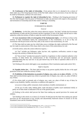 25
10. Continuance of the rights of citizenship.—Every person who is or is deemed to be a citizen of
India under any of the foregoing provisions of this Part shall, subject to the provisions of any law that may
be made by Parliament, continue to be such citizen.
11. Parliament to regulate the right of citizenship by law.—Nothing in the foregoing provisions of
this Part shall derogate from the power of Parliament to make any provision with respect to the acquisition
and termination of citizenship and all other matters relating to citizenship.
PART III
FUNDAMENTAL RIGHTS
General
12. Definition.—In this Part, unless the context otherwise requires, ―the State‖ includes the Government
and Parliament of India and the Government and the Legislature of each of the States and all local or other
authorities within the territory of India or under the control of the Government of India.
13. Laws inconsistent with or in derogation of the fundamental rights.—(1) All laws in force in the
territory of India immediately before the commencement of this Constitution, in so far as they are
inconsistent with the provisions of this Part, shall, to the extent of such inconsistency, be void.
(2) The State shall not make any law which takes away or abridges the rights conferred by this Part and
any law made in contravention of this clause shall, to the extent of the contravention, be void.
(3) In this article, unless the context otherwise requires,—
(a) ―law‖ includes any Ordinance, order, bye-law, rule, regulation, notification, custom or usage
having in the territory of India the force of law;
(b) ―laws in force‖ includes laws passed or made by a Legislature or other competent authority in the
territory of India before the commencement of this Constitution and not previously repealed,
notwithstanding that any such law or any part thereof may not be then in operation either at all or in
particular areas.
1
[(4) Nothing in this article shall apply to any amendment of this Constitution made under article 368.]
Right to Equality
14. Equality before law.—The State shall not deny to any person equality before the law or the equal
protection of the laws within the territory of India.
15. Prohibition of discrimination on grounds of religion, race, caste, sex or place of birth.—(1) The
State shall not discriminate against any citizen on grounds only of religion, race, caste, sex, place of birth or
any of them.
(2) No citizen shall, on grounds only of religion, race, caste, sex, place of birth or any of them, be
subject to any disability, liability, restriction or condition with regard to—
(a) access to shops, public restaurants, hotels and places of public entertainment; or
(b) the use of wells, tanks, bathing ghats, roads and places of public resort maintained wholly or
partly out of State funds or dedicated to the use of the general public.
(3) Nothing in this article shall prevent the State from making any special provision for women and
children.
2
[(4) Nothing in this article or in clause (2) of article 29 shall prevent the State from making any special
provision for the advancement of any socially and educationally backward classes of citizens or for the
Scheduled Castes and the Scheduled Tribes.]
1. Ins. by the Constitution (Twenty-fourth Amendment) Act, 1971, s. 2 (w.e.f. 5-11-1971).
2. Ins. by the Constitution (First Amendment) Act, 1951, s. 2 (w.e.f. 18-6-1951).
 