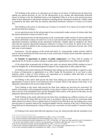 26
1
[(5) Nothing in this article or in sub-clause (g) of clause (1) of article 19 shall prevent the State from
making any special provision, by law, for the advancement of any socially and educationally backward
classes of citizens or for the Scheduled Castes or the Scheduled Tribes in so far as such special provisions
relate to their admission to educational institutions including private educational institutions, whether aided
or unaided by the State, other than the minority educational institutions referred to in clause (1) of article
30.]
2
[(6) Nothing in this article or sub-clause (g) of clause (1) of article 19 or clause (2) of article 29 shall
prevent the State from making,—
(a) any special provision for the advancement of any economically weaker sections of citizens other than
the classes mentioned in clauses (4) and (5); and
(b) any special provision for the advancement of any economically weaker sections of citizens other than
the classes mentioned in clauses (4) and (5) in so far as such special provisions relate to their admission to
educational institutions including private educational institutions, whether aided or unaided by the State,
other than the minority educational institutions referred to in clause (1) of article 30, which in the case of
reservation would be in addition to the existing reservations and subject to a maximum of ten per cent. of the
total seats in each category.
Explanation.—For the purposes of this article and article 16, "economically weaker sections" shall be
such as may be notified by the State from time to time on the basis of family income and other indicators of
economic disadvantage.]
16. Equality of opportunity in matters of public employment.—(1) There shall be equality of
opportunity for all citizens in matters relating to employment or appointment to any office under the State.
(2) No citizen shall, on grounds only of religion, race, caste, sex, descent, place of birth, residence or any of
them, be ineligible for, or discriminated against in respect of, any employment or office under the State.
(3) Nothing in this article shall prevent Parliament from making any law prescribing, in regard to a class
or classes of employment or appointment to an office 3
[under the Government of, or any local or other
authority within, a State or Union territory, any requirement as to residence within that State or Union
territory] prior to such employment or appointment.
(4) Nothing in this article shall prevent the State from making any provision for the reservation of
appointments or posts in favour of any backward class of citizens which, in the opinion of the State, is not
adequately represented in the services under the State.
4
[(4A) Nothing in this article shall prevent the State from making any provision for reservation 5
[in
matters of promotion, with consequential seniority, to any class] or classes of posts in the services under the
State in favour of the Scheduled Castes and the Scheduled Tribes which, in the opinion of the State, are not
adequately represented in the services under the State.]
6
[(4B) Nothing in this article shall prevent the State from considering any unfilled vacancies of a year
which are reserved for being filled up in that year in accordance with any provision for reservation made
under clause (4) or clause (4A) as a separate class of vacancies to be filled up in any succeeding year or years
and such class of vacancies shall not be considered together with the vacancies of the year in which they are
being filled up for determining the ceiling of fifty per cent. reservation on total number of vacancies of that
year.]
(5) Nothing in this article shall affect the operation of any law which provides that the incumbent of an
1. Ins. by the Constitution (Ninety-third Amendment) Act, 2005, s. 2 (w.e.f. 20-1-2006).
2. Ins. by the Constitution (One Hundred and Third Amendment) Act, 2019, s. 2 (w.e.f. 14-1-2019).
3. Subs. by the Constitution (Seventh Amendment) Act, 1956, s.29 and Sch., for ―under any State specified in the First Schedule or
any local or other authority within its territory, any requirement as to residence within that state.‖(w.e.f. 1-11-1956).
4. Ins. by the Constitution (Seventy-seventh Amendment) Act, 1995, s. 2 (w.e.f. 17-6-1995).
5. Subs. by the Constitution (Eighty-fifth Amendment) Act, 2001, s. 2 for certain words (retrospectively w.e.f. 17-6-1995).
6. Ins. by the Constitution (Eighty-first Amendment) Act, 2000, s. 2 (w.e.f. 9-6-2000).
 