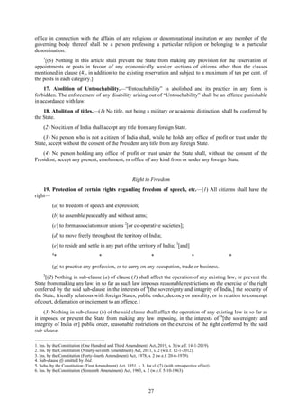 27
office in connection with the affairs of any religious or denominational institution or any member of the
governing body thereof shall be a person professing a particular religion or belonging to a particular
denomination.
1
[(6) Nothing in this article shall prevent the State from making any provision for the reservation of
appointments or posts in favour of any economically weaker sections of citizens other than the classes
mentioned in clause (4), in addition to the existing reservation and subject to a maximum of ten per cent. of
the posts in each category.]
17. Abolition of Untouchability.—―Untouchability‖ is abolished and its practice in any form is
forbidden. The enforcement of any disability arising out of ―Untouchability‖ shall be an offence punishable
in accordance with law.
18. Abolition of titles.—(1) No title, not being a military or academic distinction, shall be conferred by
the State.
(2) No citizen of India shall accept any title from any foreign State.
(3) No person who is not a citizen of India shall, while he holds any office of profit or trust under the
State, accept without the consent of the President any title from any foreign State.
(4) No person holding any office of profit or trust under the State shall, without the consent of the
President, accept any present, emolument, or office of any kind from or under any foreign State.
Right to Freedom
19. Protection of certain rights regarding freedom of speech, etc.—(1) All citizens shall have the
right—
(a) to freedom of speech and expression;
(b) to assemble peaceably and without arms;
(c) to form associations or unions 2
[or co-operative societies];
(d) to move freely throughout the territory of India;
(e) to reside and settle in any part of the territory of India; 3
[and]
4
* * * * *
(g) to practise any profession, or to carry on any occupation, trade or business.
5
[(2) Nothing in sub-clause (a) of clause (1) shall affect the operation of any existing law, or prevent the
State from making any law, in so far as such law imposes reasonable restrictions on the exercise of the right
conferred by the said sub-clause in the interests of 6
[the sovereignty and integrity of India,] the security of
the State, friendly relations with foreign States, public order, decency or morality, or in relation to contempt
of court, defamation or incitement to an offence.]
(3) Nothing in sub-clause (b) of the said clause shall affect the operation of any existing law in so far as
it imposes, or prevent the State from making any law imposing, in the interests of 6
[the sovereignty and
integrity of India or] public order, reasonable restrictions on the exercise of the right conferred by the said
sub-clause.
1. Ins. by the Constitution (One Hundred and Third Amendment) Act, 2019, s. 3 (w.e.f. 14-1-2019).
2. Ins. by the Constitution (Ninety-seventh Amendment) Act, 2011, s. 2 (w.e.f. 12-1-2012).
3. Ins. by the Constitution (Forty-fourth Amendment) Act, 1978, s. 2 (w.e.f. 20-6-1979).
4. Sub-clause (f) omitted by ibid.
5. Subs. by the Constitution (First Amendment) Act, 1951, s. 3, for cl. (2) (with retrospective effect).
6. Ins. by the Constitution (Sixteenth Amendment) Act, 1963, s. 2 (w.e.f. 5-10-1963).
 