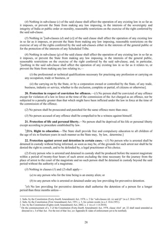 28
(4) Nothing in sub-clause (c) of the said clause shall affect the operation of any existing law in so far as
it imposes, or prevent the State from making any law imposing, in the interests of the sovereignty and
integrity of India or public order or morality, reasonable restrictions on the exercise of the right conferred by
the said sub-clause.
(5) Nothing in 1
[sub-clauses (d) and (e)] of the said clause shall affect the operation of any existing law
in so far as it imposes, or prevent the State from making any law imposing, reasonable restrictions on the
exercise of any of the rights conferred by the said sub-clauses either in the interests of the general public or
for the protection of the interests of any Scheduled Tribe.
(6) Nothing in sub-clause (g) of the said clause shall affect the operation of any existing law in so far as
it imposes, or prevent the State from making any law imposing, in the interests of the general public,
reasonable restrictions on the exercise of the right conferred by the said sub-clause, and, in particular,
2
[nothing in the said sub-clause shall affect the operation of any existing law in so far as it relates to, or
prevent the State from making any law relating to,—
(i) the professional or technical qualifications necessary for practising any profession or carrying on
any occupation, trade or business, or
(ii) the carrying on by the State, or by a corporation owned or controlled by the State, of any trade,
business, industry or service, whether to the exclusion, complete or partial, of citizens or otherwise].
20. Protection in respect of conviction for offences.—(1) No person shall be convicted of any offence
except for violation of a law in force at the time of the commission of the Act charged as an offence, nor be
subjected to a penalty greater than that which might have been inflicted under the law in force at the time of
the commission of the offence.
(2) No person shall be prosecuted and punished for the same offence more than once.
(3) No person accused of any offence shall be compelled to be a witness against himself.
21. Protection of life and personal liberty.—No person shall be deprived of his life or personal liberty
except according to procedure established by law.
3
[21A. Right to education.—The State shall provide free and compulsory education to all children of
the age of six to fourteen years in such manner as the State may, by law, determine.]
22. Protection against arrest and detention in certain cases.—(1) No person who is arrested shall be
detained in custody without being informed, as soon as may be, of the grounds for such arrest nor shall he be
denied the right to consult, and to be defended by, a legal practitioner of his choice.
(2) Every person who is arrested and detained in custody shall be produced before the nearest magistrate
within a period of twenty-four hours of such arrest excluding the time necessary for the journey from the
place of arrest to the court of the magistrate and no such person shall be detained in custody beyond the said
period without the authority of a magistrate.
(3) Nothing in clauses (1) and (2) shall apply—
(a) to any person who for the time being is an enemy alien; or
(b) to any person who is arrested or detained under any law providing for preventive detention.

(4) No law providing for preventive detention shall authorise the detention of a person for a longer
period than three months unless—
1. Subs. by the Constitution (Forty-fourth Amendment) Act, 1978, s. 2 for ―sub-clauses (d), (e) and (f)‖ (w.e.f. 20-6-1979).
2. Subs. by the Constitution (First Amendment) Act, 1951, s. 3, for certain words (w.e.f. 18-6-1951).
3. Ins. by the Constitution (Eighty-sixth Amendment) Act, 2002, s. 2 (w.e.f. 1-4-2010).

On the commencement of s. 3 of the Constitution (Forty-fourth Amendment) Act, 1978, clause (4)of art. 22 shall stand amended as
directed in s. 3 of that Act. For the text of that Act, see Appendix II. (date of enforcement yet to be notified).
 