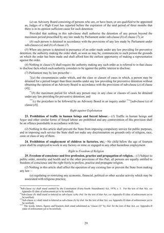 29
(a) an Advisory Board consisting of persons who are, or have been, or are qualified to be appointed
as, Judges of a High Court has reported before the expiration of the said period of three months that
there is in its opinion sufficient cause for such detention:
Provided that nothing in this sub-clause shall authorise the detention of any person beyond the
maximum period prescribed by any law made by Parliament under sub-clause (b) of clause (7); or
(b) such person is detained in accordance with the provisions of any law made by Parliament under
sub-clauses (a) and (b) of clause (7).
(5) When any person is detained in pursuance of an order made under any law providing for preventive
detention, the authority making the order shall, as soon as may be, communicate to such person the grounds
on which the order has been made and shall afford him the earliest opportunity of making a representation
against the order.
(6) Nothing in clause (5) shall require the authority making any such order as is referred to in that clause
to disclose facts which such authority considers to be against the public interest to disclose.
(7) Parliament may by law prescribe—

[(a) the circumstances under which, and the class or classes of cases in which, a person may be
detained for a period longer than three months under any law providing for preventive detention without
obtaining the opinion of an Advisory Board in accordance with the provisions of sub-clause (a) of clause
(4)];
*
(b) the maximum period for which any person may in any class or classes of cases be detained
under any law providing for preventive detention; and
***
(c) the procedure to be followed by an Advisory Board in an inquiry under **
[sub-clause (a) of
clause (4)].
Right against Exploitation
23. Prohibition of traffic in human beings and forced labour.—(1) Traffic in human beings and
begar and other similar forms of forced labour are prohibited and any contravention of this provision shall
be an offence punishable in accordance with law.
(2) Nothing in this article shall prevent the State from imposing compulsory service for public purposes,
and in imposing such service the State shall not make any discrimination on grounds only of religion, race,
caste or class or any of them.
24. Prohibition of employment of children in factories, etc.—No child below the age of fourteen
years shall be employed to work in any factory or mine or engaged in any other hazardous employment.
Right to Freedom of Religion
25. Freedom of conscience and free profession, practice and propagation of religion.—(1) Subject to
public order, morality and health and to the other provisions of this Part, all persons are equally entitled to
freedom of conscience and the right freely to profess, practise and propagate religion.
(2) Nothing in this article shall affect the operation of any existing law or prevent the State from making
any law—
(a) regulating or restricting any economic, financial, political or other secular activity which may be
associated with religious practice;
*
Sub-clause (a) shall stand omitted by the Constitution (Forty-fourth Amendment) Act, 1978, s. 3. For the text of that Act, see
Appendix-II (date of enforcement yet to be notified).

Sub-clause (b) shall stand re-lettered as sub-clause (a)by ibid. for the text of that Act, see Appendix-II (date of enforcement yet to
be notified).
***
Sub-clause (c) shall stand re-lettered as sub-clause (b) by ibid. for the text of that Act, see Appendix-II (date of enforcement yet to
be notified).
****
The words, letters, figures and brackets shall stand substituted as ―clause (4)‖ by ibid. for the text of that Act, see Appendix-II
(date of enforcement yet to be notified).
 