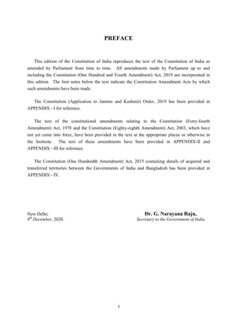 3
PREFACE
This edition of the Constitution of India reproduces the text of the Constitution of India as
amended by Parliament from time to time. All amendments made by Parliament up to and
including the Constitution (One Hundred and Fourth Amendment) Act, 2019 are incorporated in
this edition. The foot notes below the text indicate the Constitution Amendment Acts by which
such amendments have been made.
The Constitution (Application to Jammu and Kashmir) Order, 2019 has been provided in
APPENDIX - I for reference.
The text of the constitutional amendments relating to the Constitution (Forty-fourth
Amendment) Act, 1978 and the Constitution (Eighty-eighth Amendment) Act, 2003, which have
not yet come into force, have been provided in the text at the appropriate places or otherwise in
the footnote. The text of these amendments have been provided in APPENDIX-II and
APPENDIX - III for reference.
The Constitution (One Hundredth Amendment) Act, 2015 containing details of acquired and
transferred territories between the Governments of India and Bangladesh has been provided in
APPENDIX - IV.
New Delhi; Dr. G. Narayana Raju,
9th
December, 2020. Secretary to the Government of India.
 